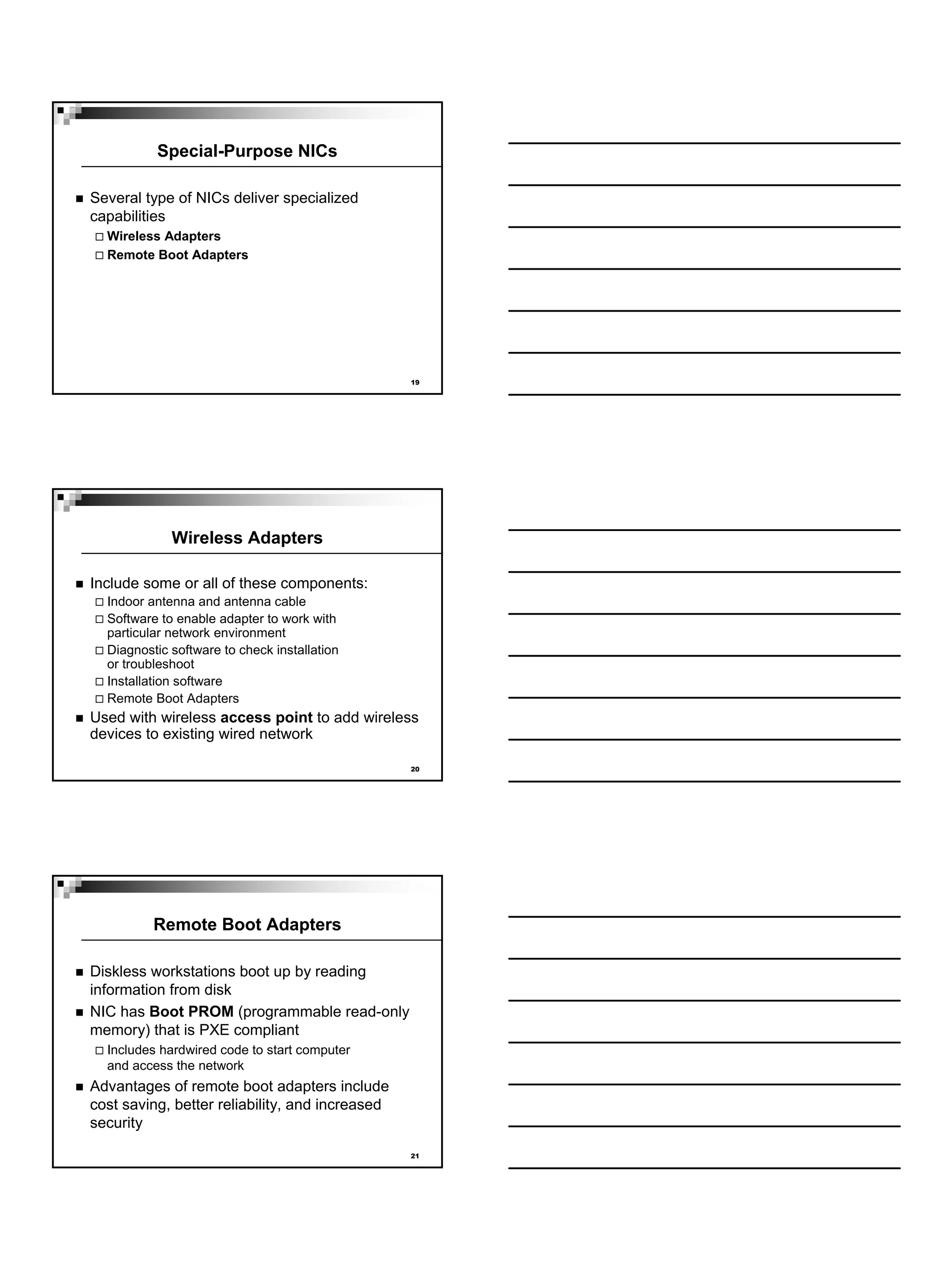 Special-Purpose NICs

Several type of NICs deliver specialized
capabilities
  Wireless Adapters
  Remote Boot Adapters




                                                 19




             Wireless Adapters

Include some or all of these components:
  Indoor antenna and antenna cable
  Software to enable adapter to work with
  particular network environment
  Diagnostic software to check installation
  or troubleshoot
  Installation software
  Remote Boot Adapters
Used with wireless access point to add wireless
devices to existing wired network

                                                 20




          Remote Boot Adapters

Diskless workstations boot up by reading
information from disk
NIC has Boot PROM (programmable read-only
memory) that is PXE compliant
  Includes hardwired code to start computer
  and access the network
Advantages of remote boot adapters include
cost saving, better reliability, and increased
security

                                                 21
 