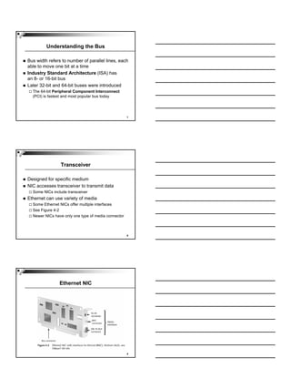 Understanding the Bus

Bus width refers to number of parallel lines, each
able to move one bit at a time
Industry Standard Architecture (ISA) has
an 8- or 16-bit bus
Later 32-bit and 64-bit buses were introduced
  The 64-bit Peripheral Component Interconnect
  (PCI) is fastest and most popular bus today




                                                     7




                Transceiver

Designed for specific medium
NIC accesses transceiver to transmit data
  Some NICs include transceiver
Ethernet can use variety of media
  Some Ethernet NICs offer multiple interfaces
  See Figure 4-2
  Newer NICs have only one type of media connector



                                                     8




                Ethernet NIC




                                                     9
 
