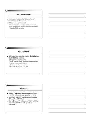 NICs and Packets

Packets are basic unit of data for network
transmission and reception
NICs create packets of bits
  Transmit packets serially onto network medium
  Act as gatekeeper, allowing only inbound packets
  intended for its computer




                                                        10




                MAC Address

NIC has unique identifier, called Media Access
Control (MAC) address
  Programmed into ROM chip
  48-bit number, written as six two-digit hexadecimal
  numbers separated by colons
  First part identifies manufacturer
  Second part unique to each NIC




                                                        11




                   PC Buses

Industry Standard Architecture (ISA) uses
8- or 16- bit bus with top speed of 10 MHz
Extended Industry Standard Architecture
(EISA) offers 32-bit bus
Micro Channel Architecture (MCA) is IBM’s
proprietary 32-bit bus with speed up
to 66 MHz



                                                        12
 