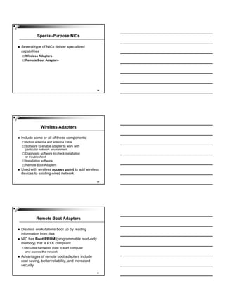 Special-Purpose NICs

Several type of NICs deliver specialized
capabilities
  Wireless Adapters
  Remote Boot Adapters




                                                 19




             Wireless Adapters

Include some or all of these components:
  Indoor antenna and antenna cable
  Software to enable adapter to work with
  particular network environment
  Diagnostic software to check installation
  or troubleshoot
  Installation software
  Remote Boot Adapters
Used with wireless access point to add wireless
devices to existing wired network

                                                 20




          Remote Boot Adapters

Diskless workstations boot up by reading
information from disk
NIC has Boot PROM (programmable read-only
memory) that is PXE compliant
  Includes hardwired code to start computer
  and access the network
Advantages of remote boot adapters include
cost saving, better reliability, and increased
security

                                                 21
 