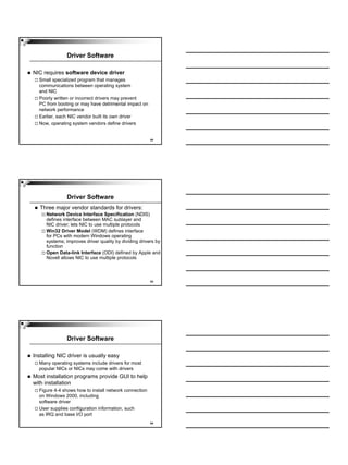 Driver Software

NIC requires software device driver
  Small specialized program that manages
  communications between operating system
  and NIC
  Poorly written or incorrect drivers may prevent
  PC from booting or may have detrimental impact on
  network performance
  Earlier, each NIC vendor built its own driver
  Now, operating system vendors define drivers


                                                       22




              Driver Software
   Three major vendor standards for drivers:
     Network Device Interface Specification (NDIS)
     defines interface between MAC sublayer and
     NIC driver; lets NIC to use multiple protocols
     Win32 Driver Model (WDM) defines interface
     for PCs with modern Windows operating
     systems; improves driver quality by dividing drivers by
     function
     Open Data-link Interface (ODI) defined by Apple and
     Novell allows NIC to use multiple protocols



                                                       23




              Driver Software

Installing NIC driver is usually easy
  Many operating systems include drivers for most
  popular NICs or NICs may come with drivers
Most installation programs provide GUI to help
with installation
  Figure 4-4 shows how to install network connection
  on Windows 2000, including
  software driver
  User supplies configuration information, such
  as IRQ and base I/O port
                                                       24
 