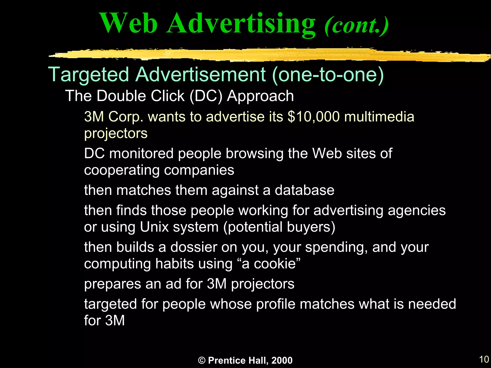 Web Advertising (cont.)
Targeted Advertisement (one-to-one)
 The Double Click (DC) Approach
   3M Corp. wants to advertise its $10,000 multimedia
   projectors
   DC monitored people browsing the Web sites of
   cooperating companies
   then matches them against a database
   then finds those people working for advertising agencies
   or using Unix system (potential buyers)
   then builds a dossier on you, your spending, and your
   computing habits using “a cookie”
   prepares an ad for 3M projectors
   targeted for people whose profile matches what is needed
   for 3M

                    © Prentice Hall, 2000                     10
 