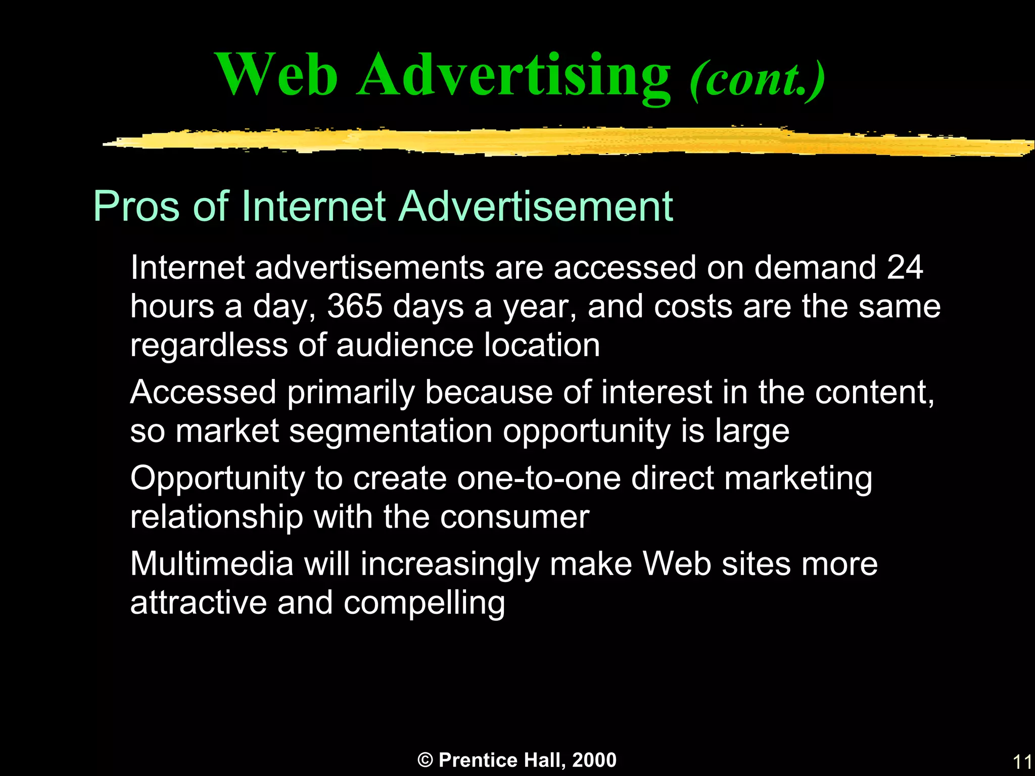 Web Advertising (cont.)

Pros of Internet Advertisement
 Internet advertisements are accessed on demand 24
 hours a day, 365 days a year, and costs are the same
 regardless of audience location
 Accessed primarily because of interest in the content,
 so market segmentation opportunity is large
 Opportunity to create one-to-one direct marketing
 relationship with the consumer
 Multimedia will increasingly make Web sites more
 attractive and compelling



                    © Prentice Hall, 2000                 11
 