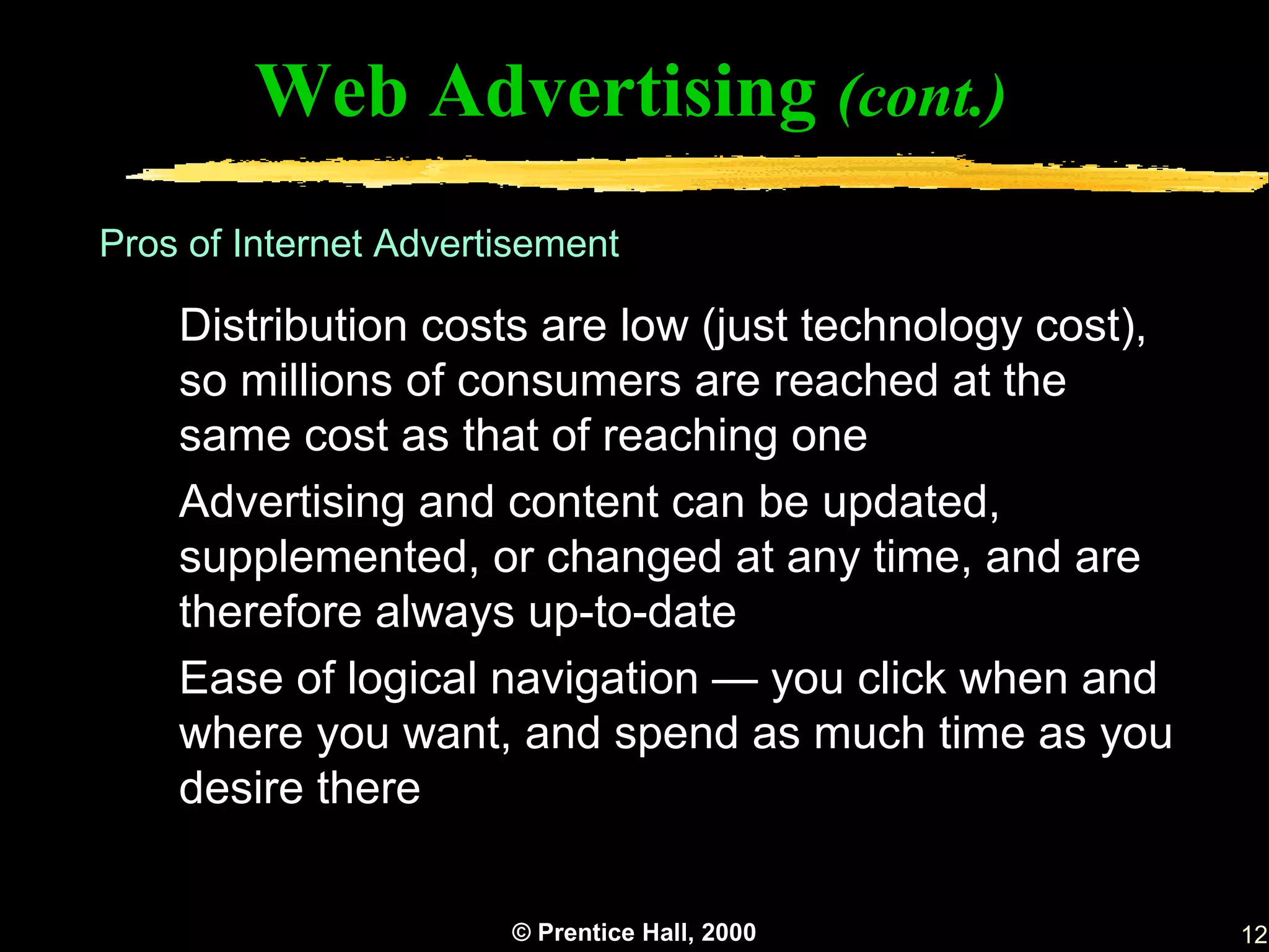 Web Advertising (cont.)
Pros of Internet Advertisement

    Distribution costs are low (just technology cost),
    so millions of consumers are reached at the
    same cost as that of reaching one
    Advertising and content can be updated,
    supplemented, or changed at any time, and are
    therefore always up-to-date
    Ease of logical navigation — you click when and
    where you want, and spend as much time as you
    desire there


                       © Prentice Hall, 2000             12
 