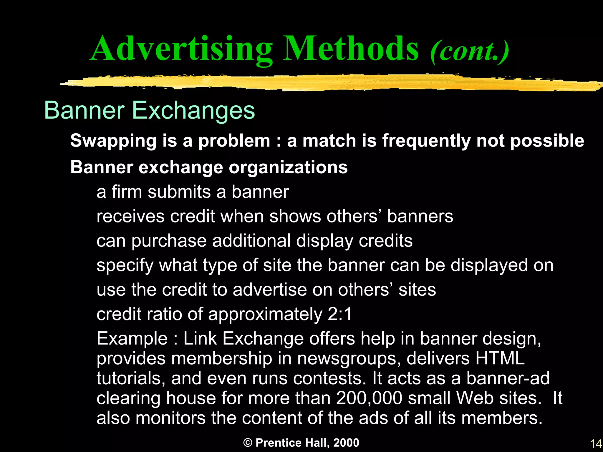 Advertising Methods (cont.)
Banner Exchanges
 Swapping is a problem : a match is frequently not possible
 Banner exchange organizations
   a firm submits a banner
   receives credit when shows others’ banners
   can purchase additional display credits
   specify what type of site the banner can be displayed on
   use the credit to advertise on others’ sites
   credit ratio of approximately 2:1
   Example : Link Exchange offers help in banner design,
   provides membership in newsgroups, delivers HTML
   tutorials, and even runs contests. It acts as a banner-ad
   clearing house for more than 200,000 small Web sites. It
   also monitors the content of the ads of all its members.
                    © Prentice Hall, 2000                      14
 