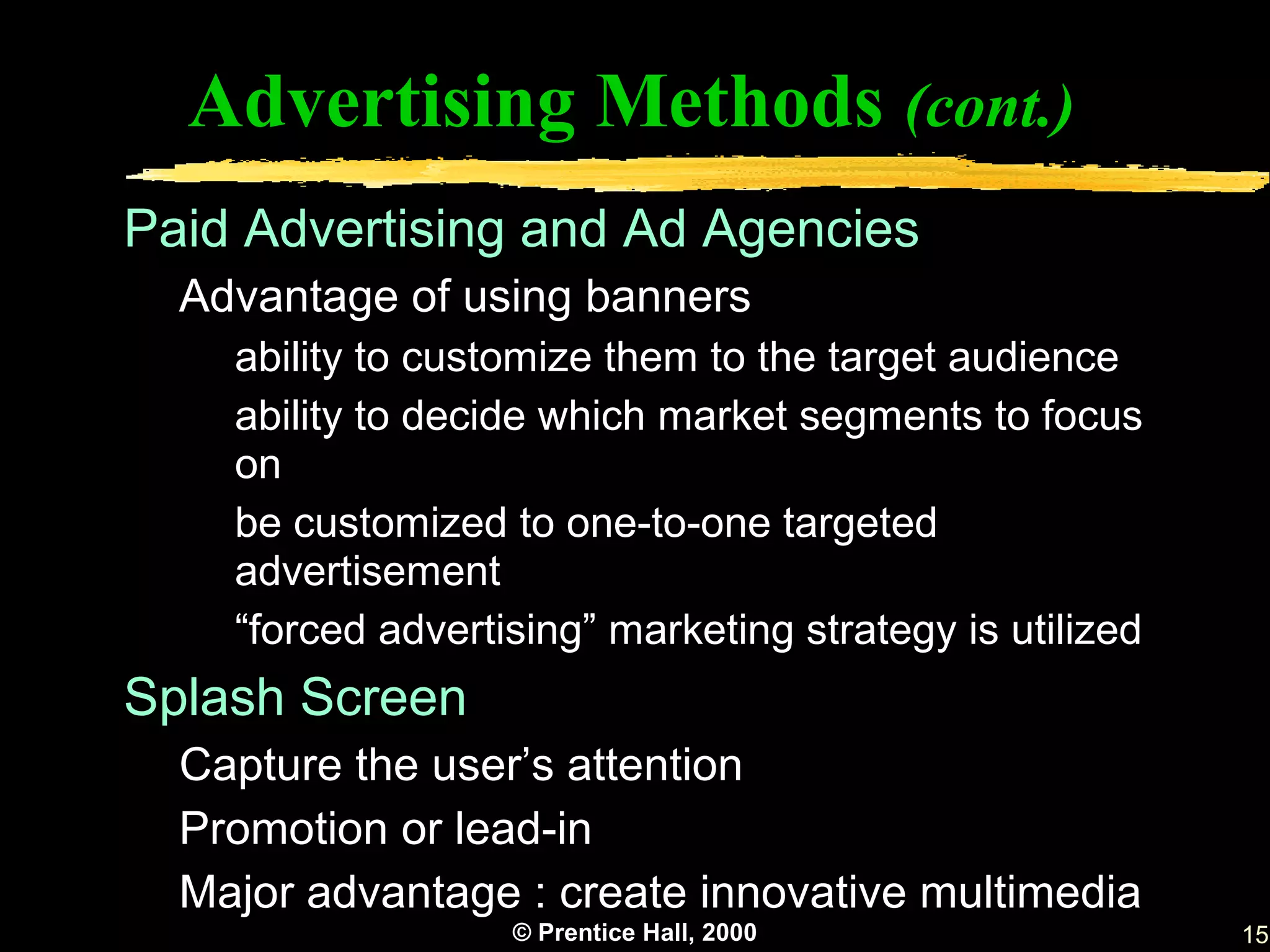 Advertising Methods (cont.)
Paid Advertising and Ad Agencies
  Advantage of using banners
    ability to customize them to the target audience
    ability to decide which market segments to focus
    on
    be customized to one-to-one targeted
    advertisement
    “forced advertising” marketing strategy is utilized
Splash Screen
  Capture the user’s attention
  Promotion or lead-in
  Major advantage : create innovative multimedia
                   © Prentice Hall, 2000                  15
 