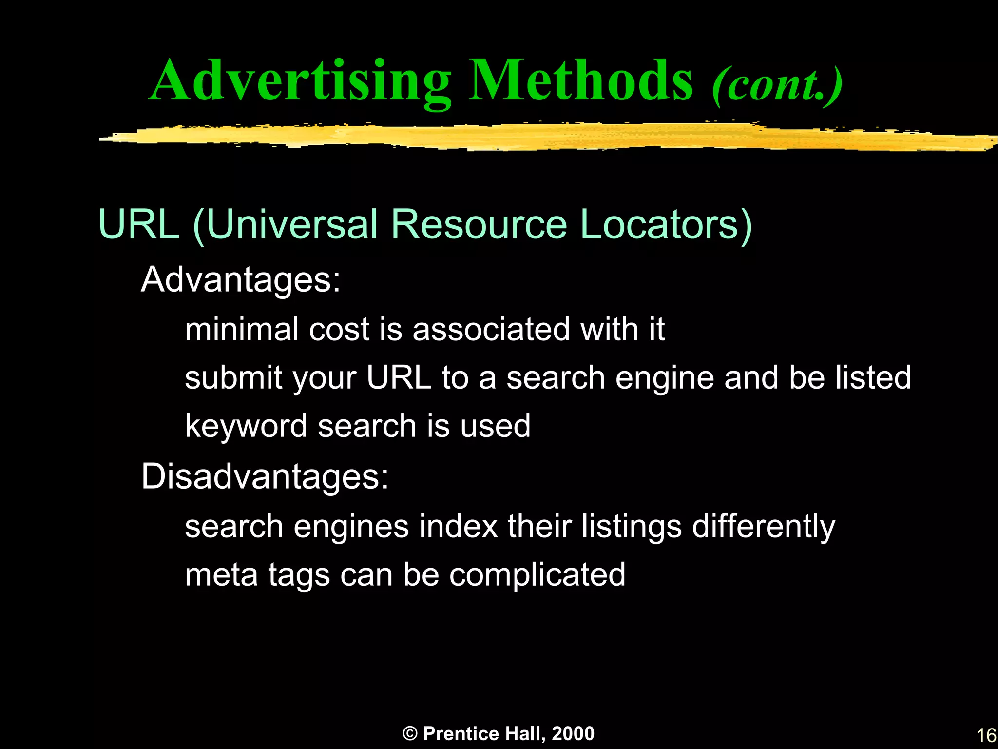 Advertising Methods (cont.)

URL (Universal Resource Locators)
  Advantages:
    minimal cost is associated with it
    submit your URL to a search engine and be listed
    keyword search is used
  Disadvantages:
    search engines index their listings differently
    meta tags can be complicated



                   © Prentice Hall, 2000               16
 