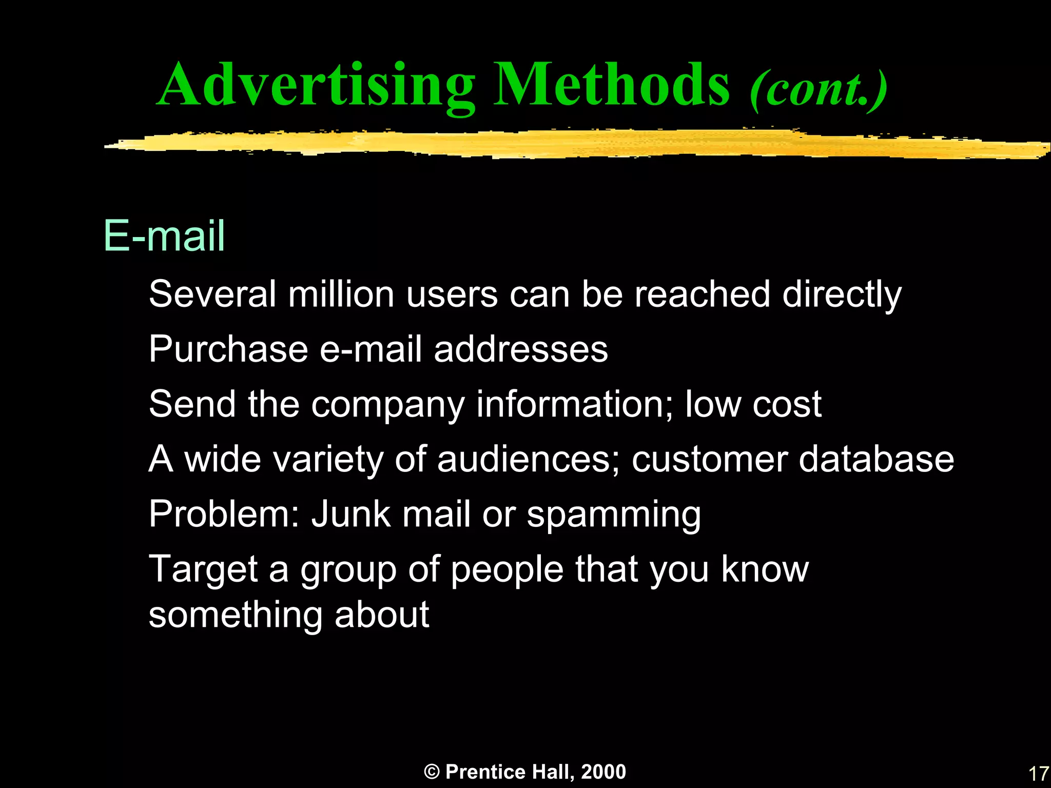 Advertising Methods (cont.)

E-mail
  Several million users can be reached directly
  Purchase e-mail addresses
  Send the company information; low cost
  A wide variety of audiences; customer database
  Problem: Junk mail or spamming
  Target a group of people that you know
  something about


                 © Prentice Hall, 2000             17
 