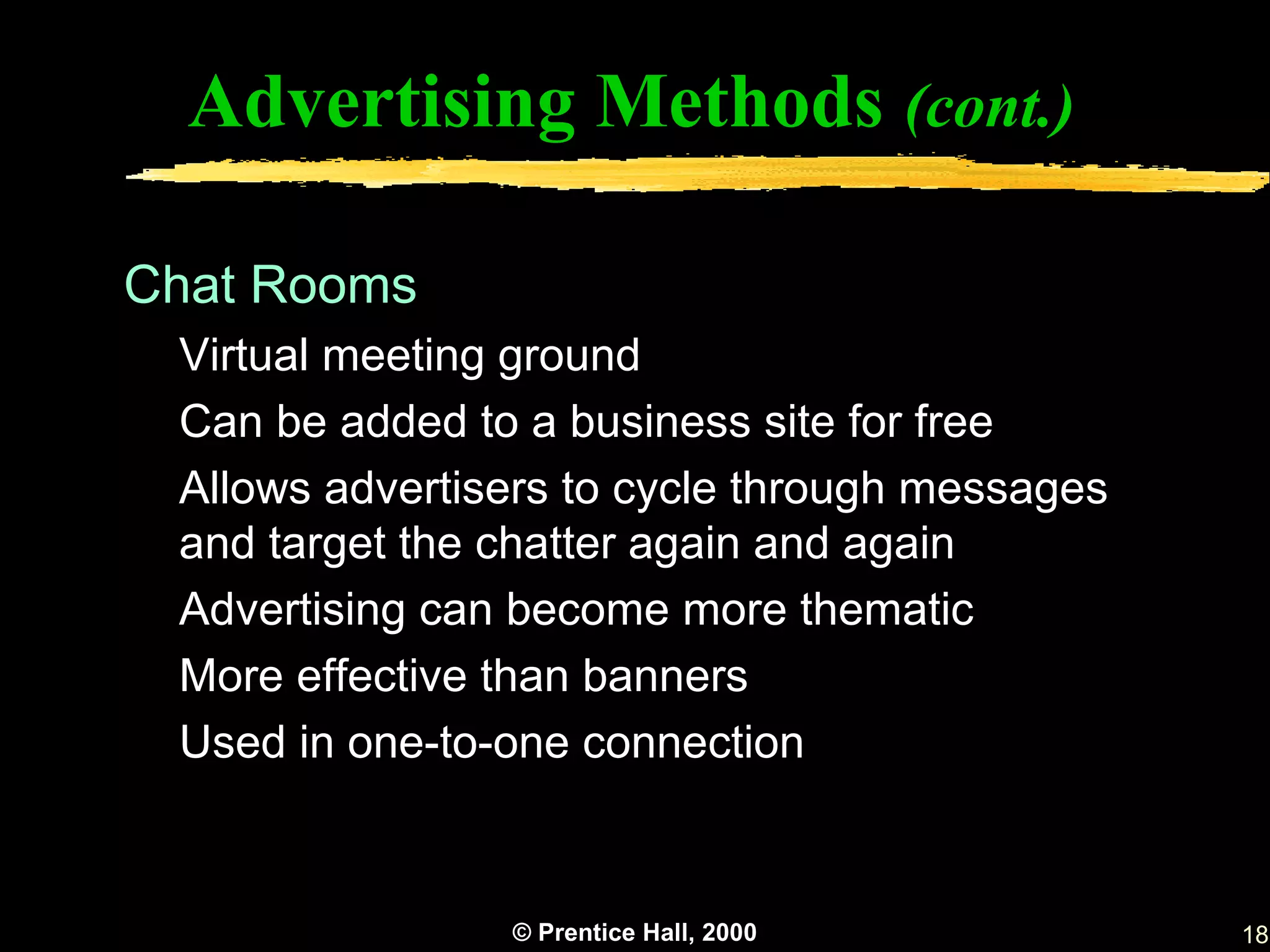Advertising Methods (cont.)

Chat Rooms
 Virtual meeting ground
 Can be added to a business site for free
 Allows advertisers to cycle through messages
 and target the chatter again and again
 Advertising can become more thematic
 More effective than banners
 Used in one-to-one connection


                © Prentice Hall, 2000           18
 