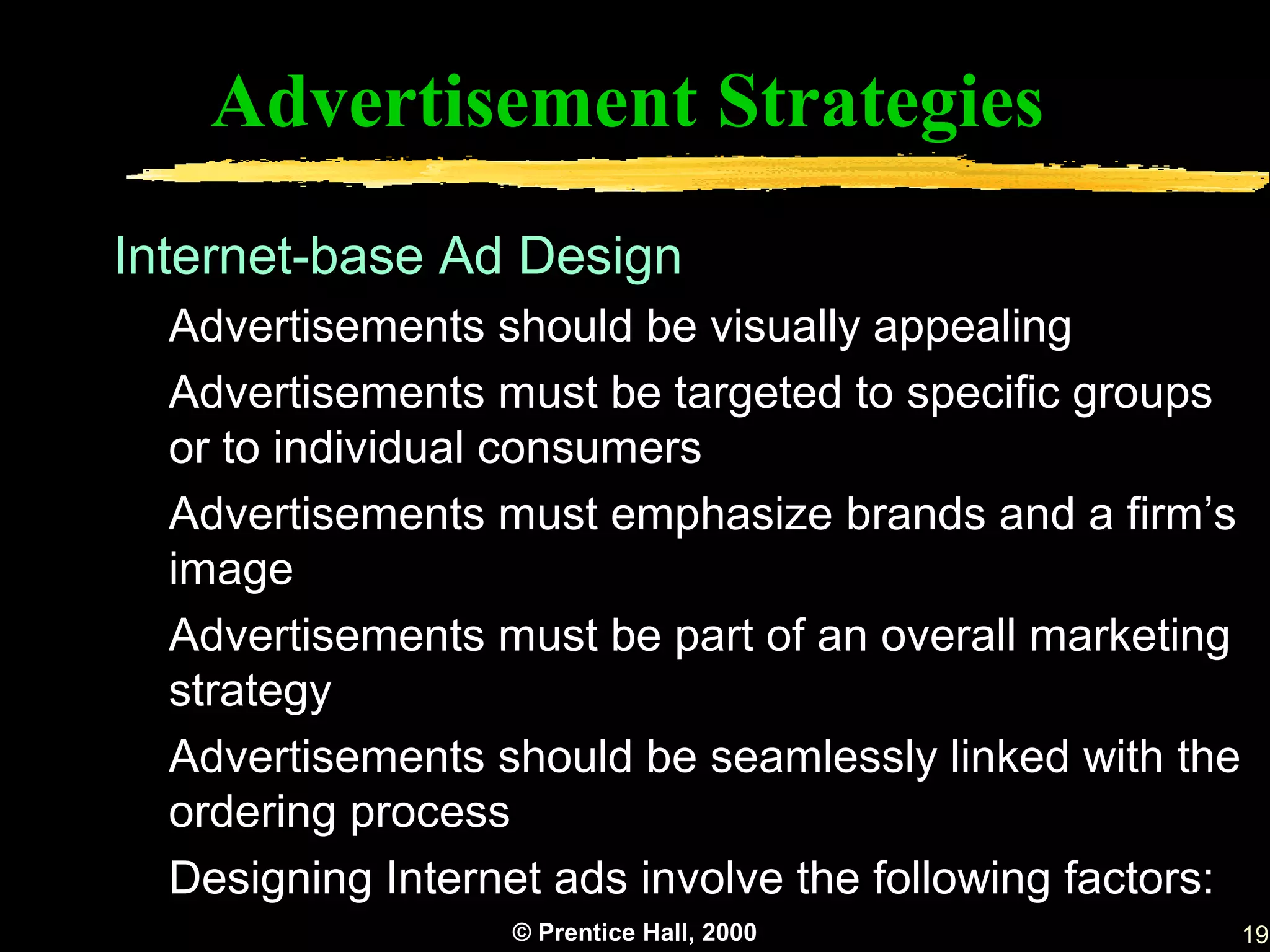 Advertisement Strategies
Internet-base Ad Design
  Advertisements should be visually appealing
  Advertisements must be targeted to specific groups
  or to individual consumers
  Advertisements must emphasize brands and a firm’s
  image
  Advertisements must be part of an overall marketing
  strategy
  Advertisements should be seamlessly linked with the
  ordering process
  Designing Internet ads involve the following factors:
                   © Prentice Hall, 2000                  19
 