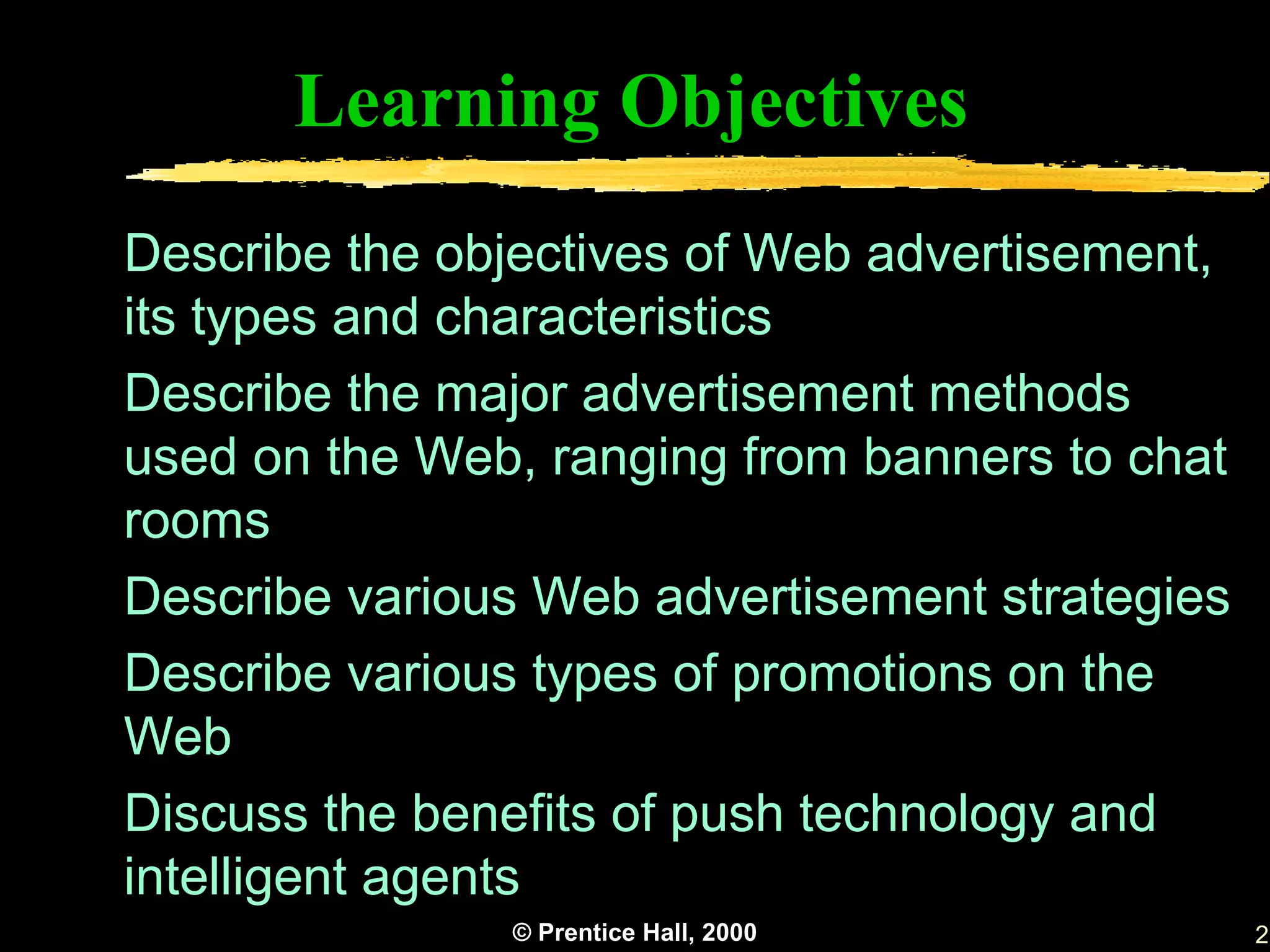 Learning Objectives
Describe the objectives of Web advertisement,
its types and characteristics
Describe the major advertisement methods
used on the Web, ranging from banners to chat
rooms
Describe various Web advertisement strategies
Describe various types of promotions on the
Web
Discuss the benefits of push technology and
intelligent agents
               © Prentice Hall, 2000            2
 