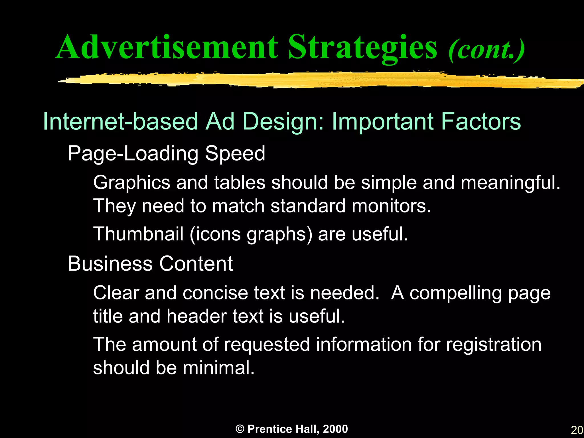 Advertisement Strategies (cont.)

Internet-based Ad Design: Important Factors
  Page-Loading Speed
    Graphics and tables should be simple and meaningful.
    They need to match standard monitors.
    Thumbnail (icons graphs) are useful.
  Business Content
    Clear and concise text is needed. A compelling page
    title and header text is useful.
    The amount of requested information for registration
    should be minimal.


                     © Prentice Hall, 2000                 20
 