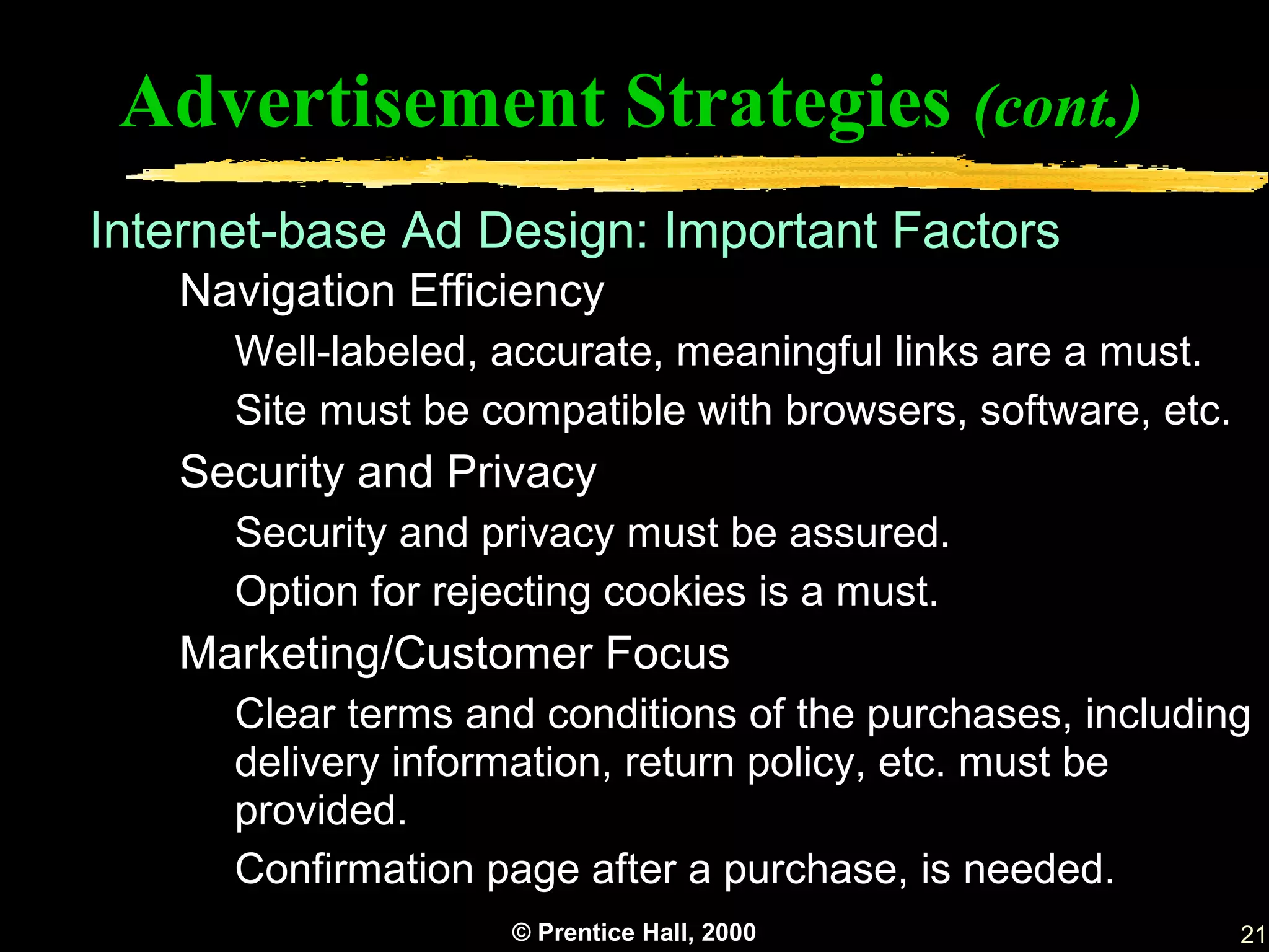 Advertisement Strategies (cont.)
Internet-base Ad Design: Important Factors
   Navigation Efficiency
      Well-labeled, accurate, meaningful links are a must.
      Site must be compatible with browsers, software, etc.
   Security and Privacy
      Security and privacy must be assured.
      Option for rejecting cookies is a must.
   Marketing/Customer Focus
      Clear terms and conditions of the purchases, including
      delivery information, return policy, etc. must be
      provided.
      Confirmation page after a purchase, is needed.
                     © Prentice Hall, 2000                    21
 