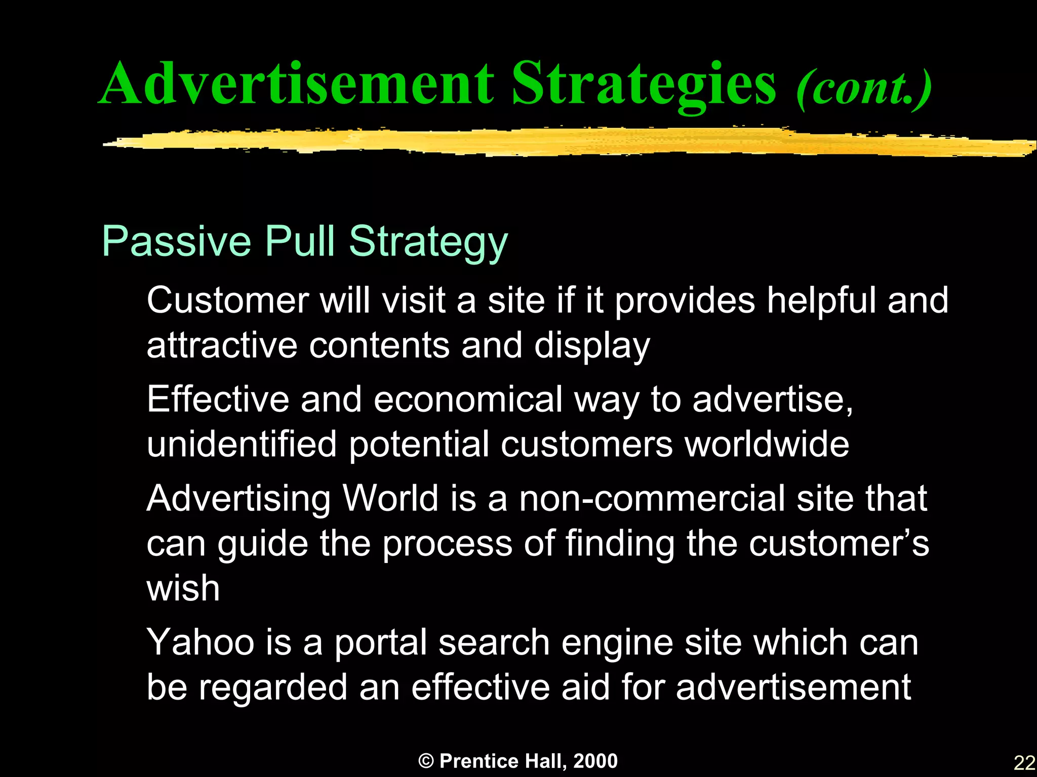 Advertisement Strategies (cont.)

Passive Pull Strategy
  Customer will visit a site if it provides helpful and
  attractive contents and display
  Effective and economical way to advertise,
  unidentified potential customers worldwide
  Advertising World is a non-commercial site that
  can guide the process of finding the customer’s
  wish
  Yahoo is a portal search engine site which can
  be regarded an effective aid for advertisement
                   © Prentice Hall, 2000                  22
 