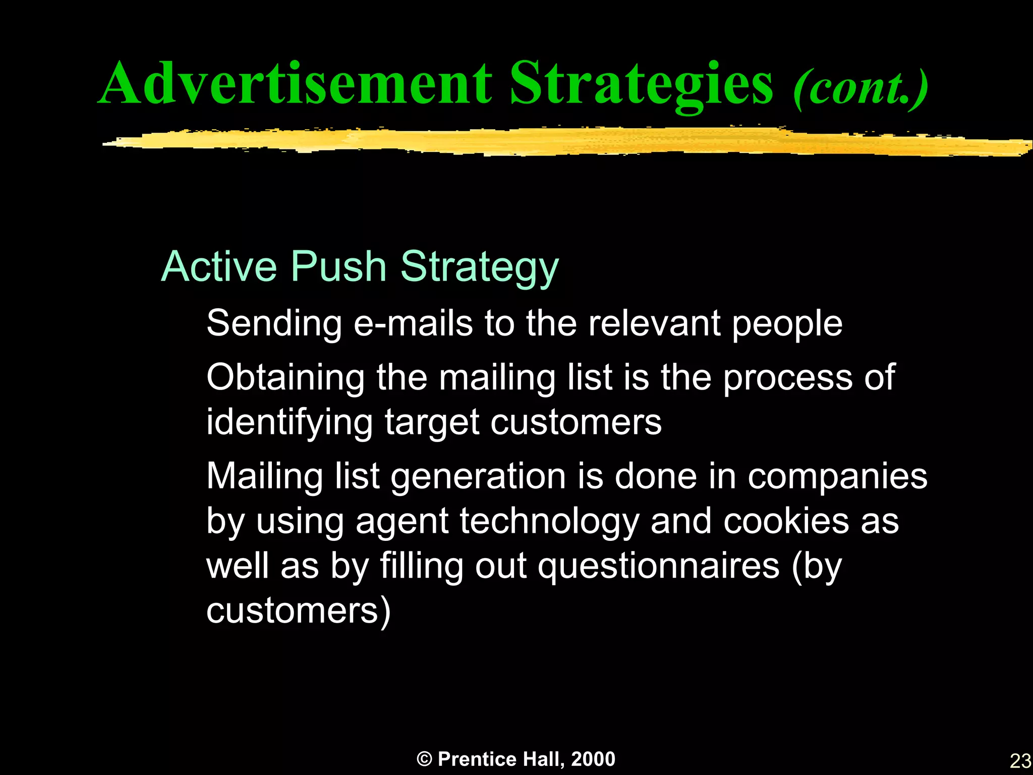 Advertisement Strategies (cont.)

  Active Push Strategy
    Sending e-mails to the relevant people
    Obtaining the mailing list is the process of
    identifying target customers
    Mailing list generation is done in companies
    by using agent technology and cookies as
    well as by filling out questionnaires (by
    customers)


                © Prentice Hall, 2000              23
 