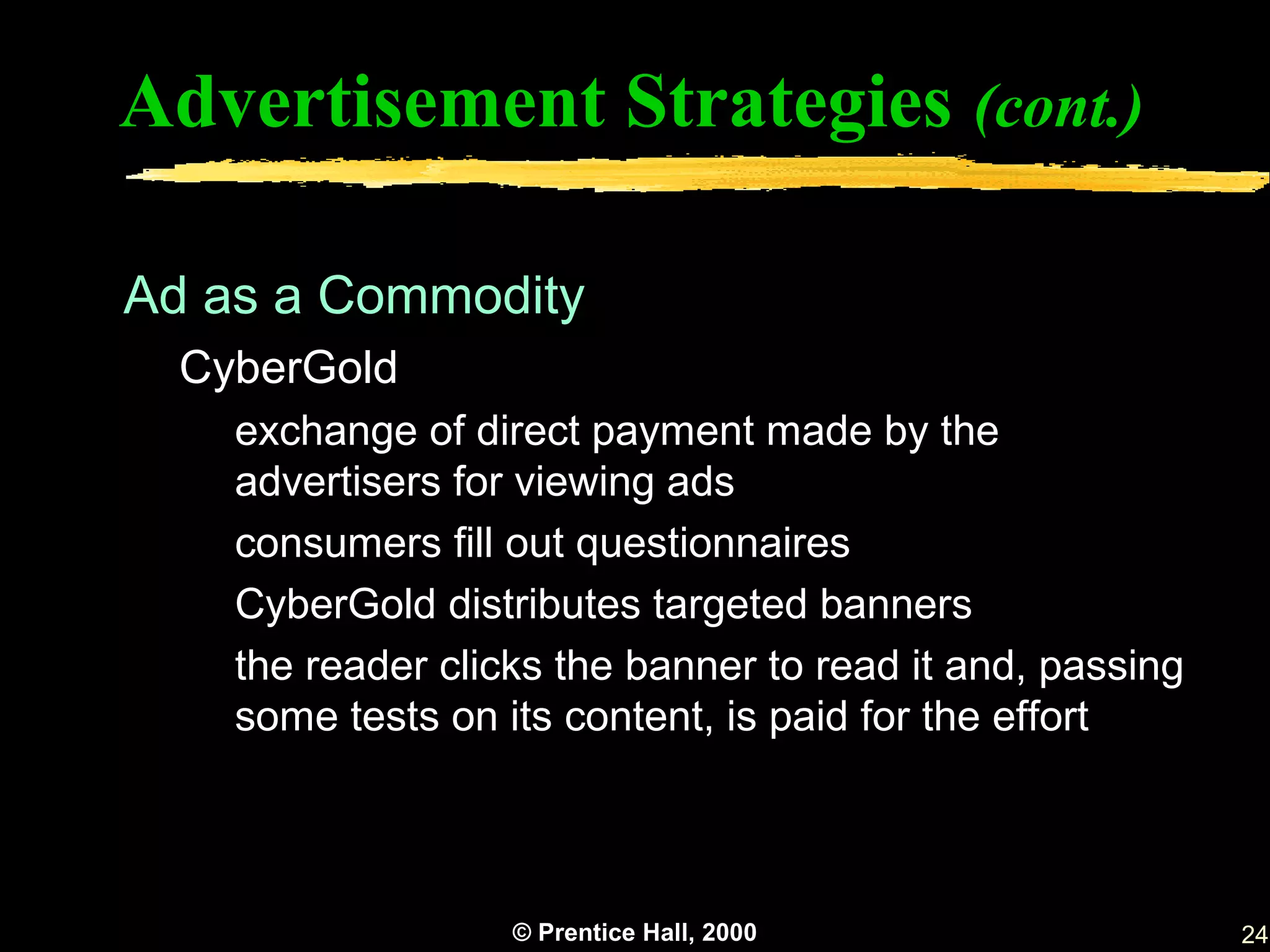 Advertisement Strategies (cont.)

Ad as a Commodity
  CyberGold
    exchange of direct payment made by the
    advertisers for viewing ads
    consumers fill out questionnaires
    CyberGold distributes targeted banners
    the reader clicks the banner to read it and, passing
    some tests on its content, is paid for the effort



                   © Prentice Hall, 2000                   24
 