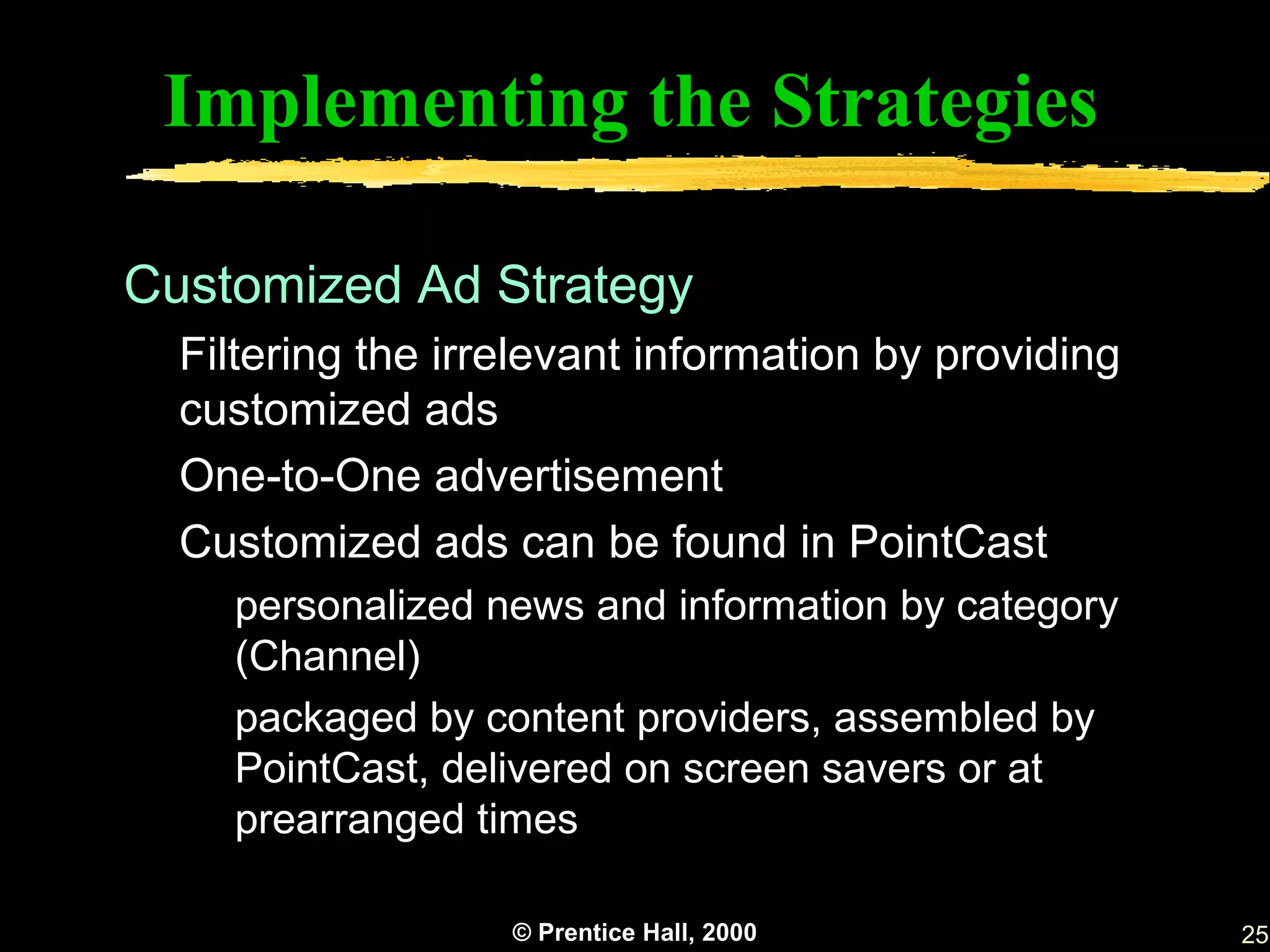Implementing the Strategies

Customized Ad Strategy
  Filtering the irrelevant information by providing
  customized ads
  One-to-One advertisement
  Customized ads can be found in PointCast
    personalized news and information by category
    (Channel)
    packaged by content providers, assembled by
    PointCast, delivered on screen savers or at
    prearranged times

                   © Prentice Hall, 2000              25
 