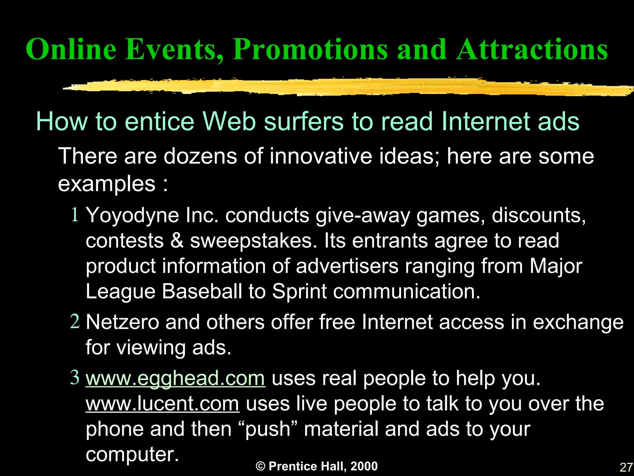 Online Events, Promotions and Attractions

How to entice Web surfers to read Internet ads
  There are dozens of innovative ideas; here are some
  examples :
   1 Yoyodyne Inc. conducts give-away games, discounts,
     contests & sweepstakes. Its entrants agree to read
     product information of advertisers ranging from Major
     League Baseball to Sprint communication.
   2 Netzero and others offer free Internet access in exchange
     for viewing ads.
   3 www.egghead.com uses real people to help you.
     www.lucent.com uses live people to talk to you over the
     phone and then “push” material and ads to your
     computer.         © Prentice Hall, 2000                  27
 
