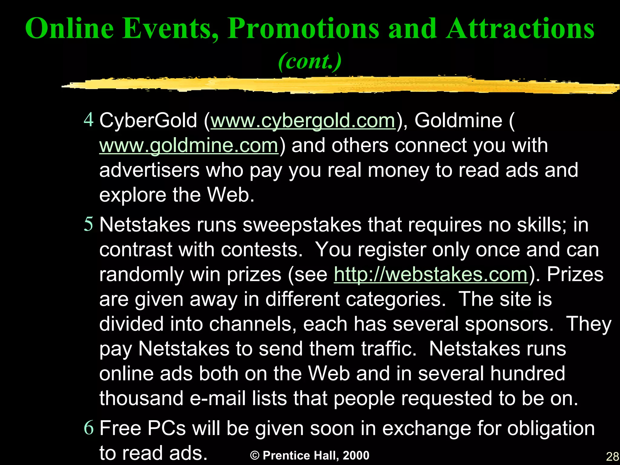Online Events, Promotions and Attractions
                         (cont.)

    4 CyberGold (www.cybergold.com), Goldmine (
      www.goldmine.com) and others connect you with
      advertisers who pay you real money to read ads and
      explore the Web.
    5 Netstakes runs sweepstakes that requires no skills; in
      contrast with contests. You register only once and can
      randomly win prizes (see http://webstakes.com). Prizes
      are given away in different categories. The site is
      divided into channels, each has several sponsors. They
      pay Netstakes to send them traffic. Netstakes runs
      online ads both on the Web and in several hundred
      thousand e-mail lists that people requested to be on.
    6 Free PCs will be given soon in exchange for obligation
      to read ads.     © Prentice Hall, 2000                 28
 