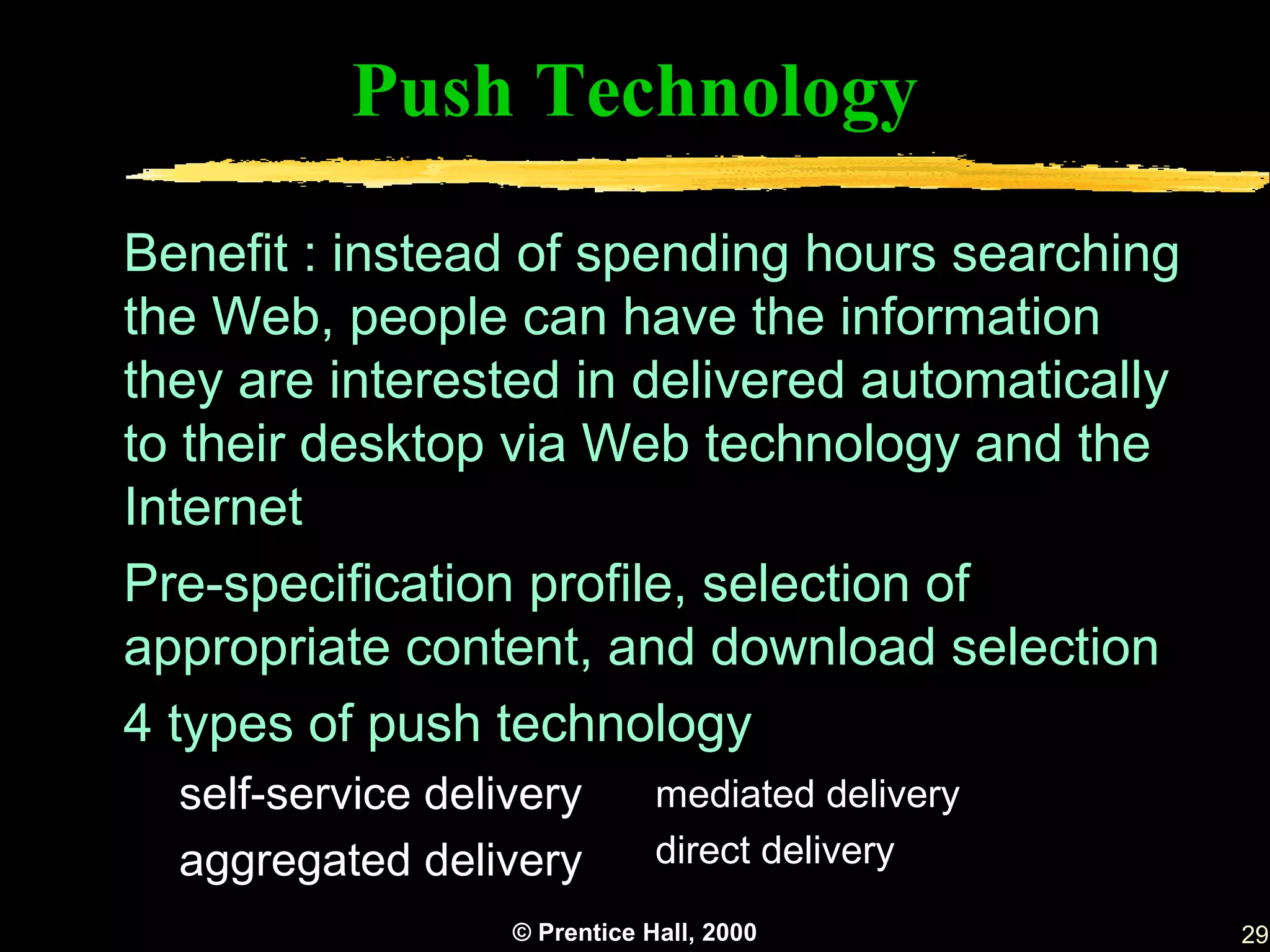 Push Technology

Benefit : instead of spending hours searching
the Web, people can have the information
they are interested in delivered automatically
to their desktop via Web technology and the
Internet
Pre-specification profile, selection of
appropriate content, and download selection
4 types of push technology
  self-service delivery        mediated delivery
  aggregated delivery          direct delivery
                   © Prentice Hall, 2000           29
 
