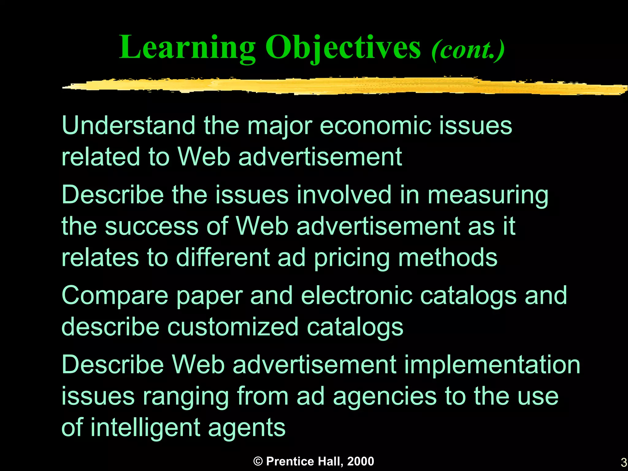 Learning Objectives (cont.)

Understand the major economic issues
related to Web advertisement
Describe the issues involved in measuring
the success of Web advertisement as it
relates to different ad pricing methods
Compare paper and electronic catalogs and
describe customized catalogs
Describe Web advertisement implementation
issues ranging from ad agencies to the use
of intelligent agents
               © Prentice Hall, 2000         3
 