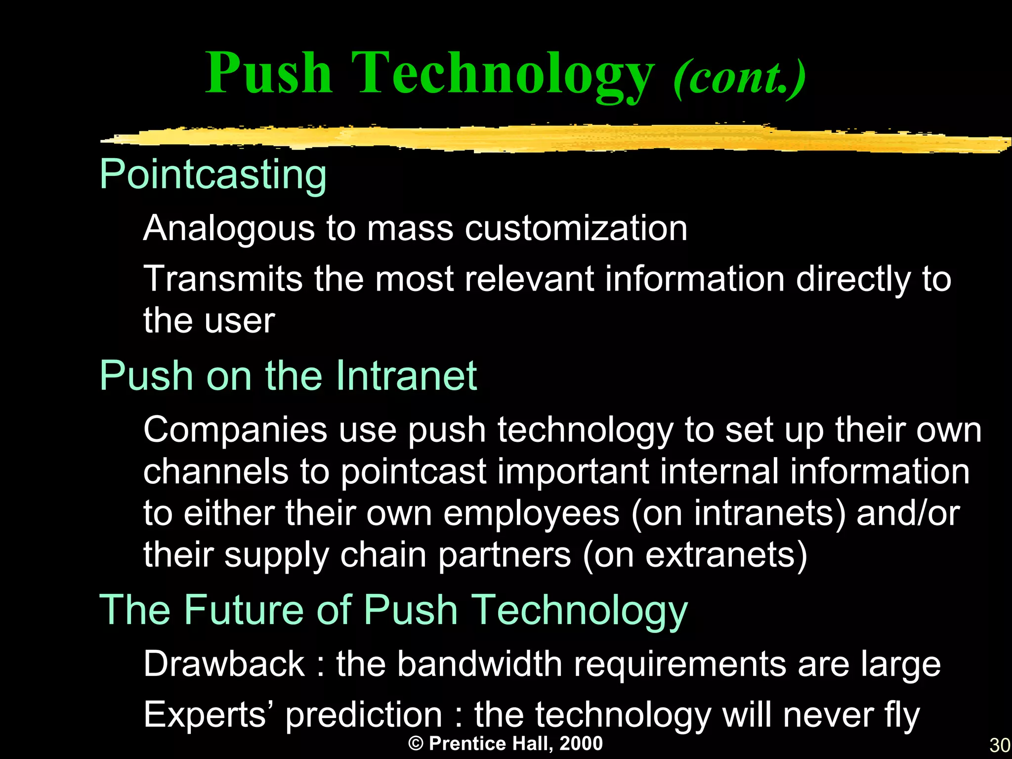 Push Technology (cont.)
Pointcasting
  Analogous to mass customization
  Transmits the most relevant information directly to
  the user
Push on the Intranet
  Companies use push technology to set up their own
  channels to pointcast important internal information
  to either their own employees (on intranets) and/or
  their supply chain partners (on extranets)
The Future of Push Technology
  Drawback : the bandwidth requirements are large
  Experts’ prediction : the technology will never fly
                  © Prentice Hall, 2000                  30
 