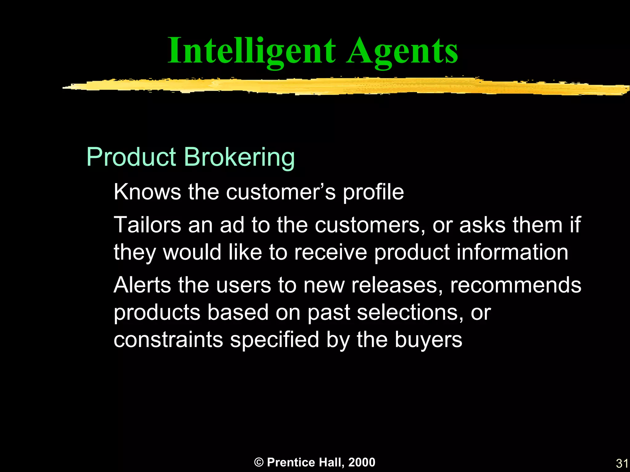 Intelligent Agents

Product Brokering
  Knows the customer’s profile
  Tailors an ad to the customers, or asks them if
  they would like to receive product information
  Alerts the users to new releases, recommends
  products based on past selections, or
  constraints specified by the buyers




                © Prentice Hall, 2000               31
 