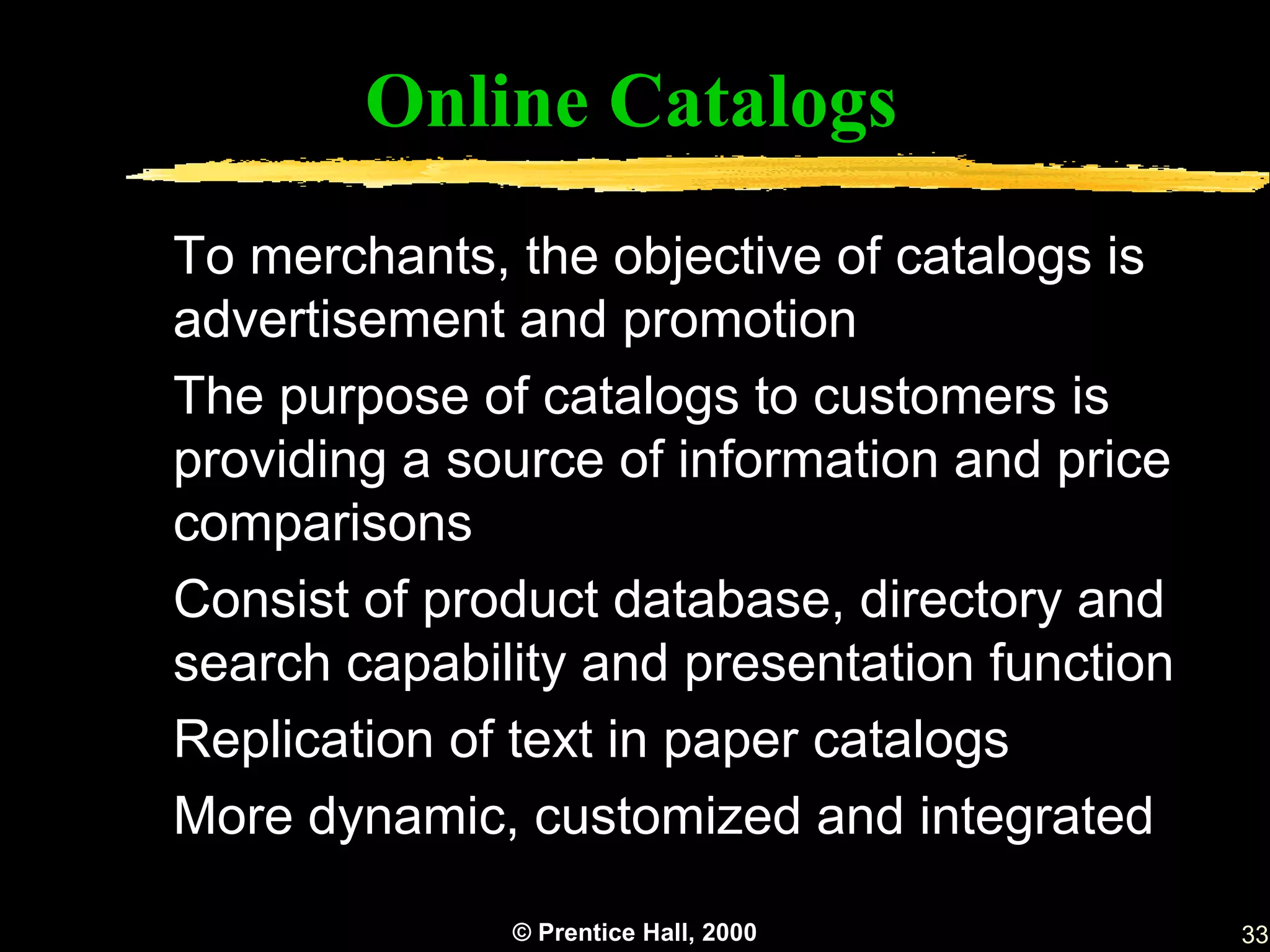 Online Catalogs
To merchants, the objective of catalogs is
advertisement and promotion
The purpose of catalogs to customers is
providing a source of information and price
comparisons
Consist of product database, directory and
search capability and presentation function
Replication of text in paper catalogs
More dynamic, customized and integrated

              © Prentice Hall, 2000           33
 