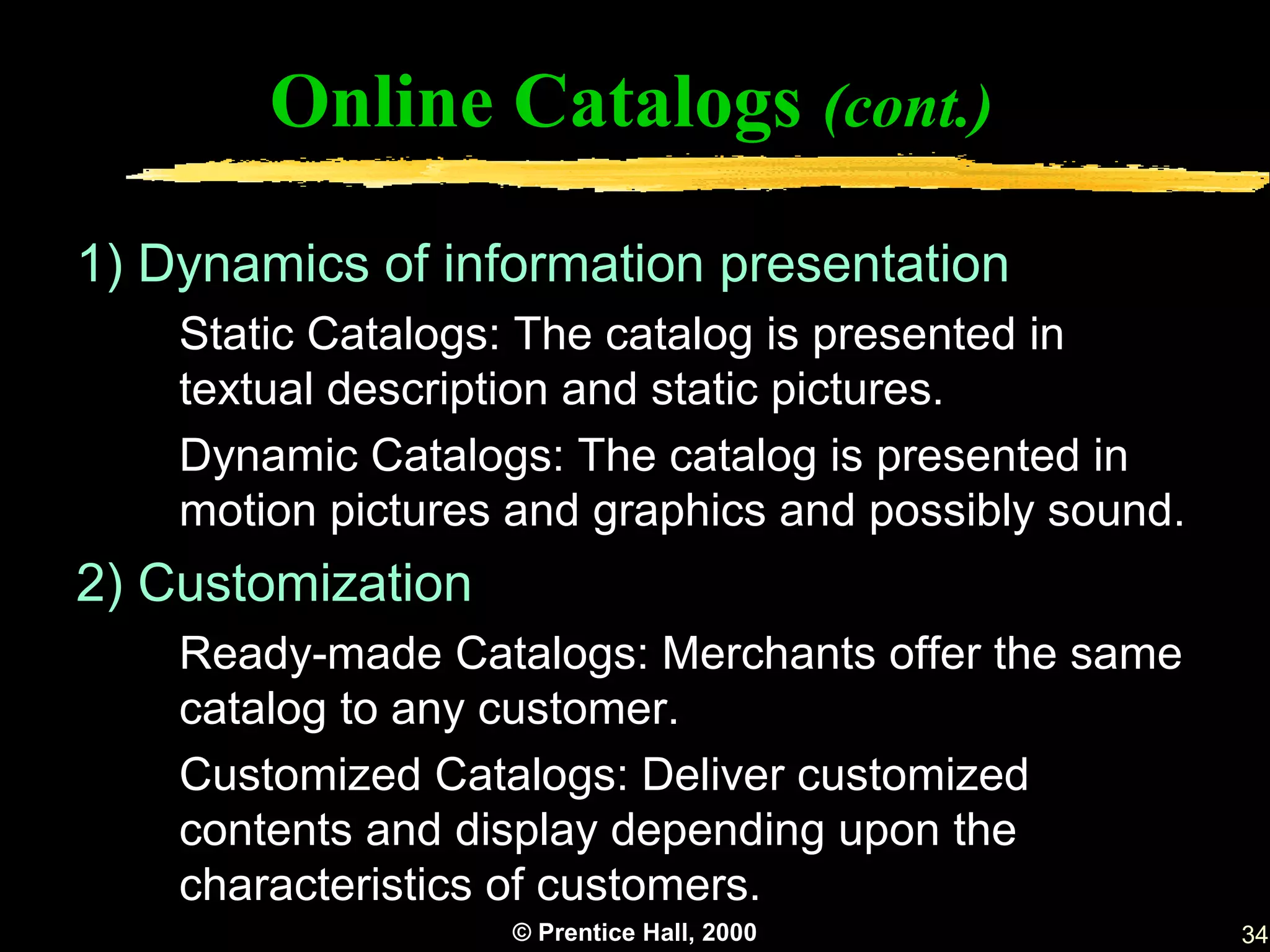 Online Catalogs (cont.)

1) Dynamics of information presentation
    Static Catalogs: The catalog is presented in
    textual description and static pictures.
    Dynamic Catalogs: The catalog is presented in
    motion pictures and graphics and possibly sound.
2) Customization
    Ready-made Catalogs: Merchants offer the same
    catalog to any customer.
    Customized Catalogs: Deliver customized
    contents and display depending upon the
    characteristics of customers.
                   © Prentice Hall, 2000               34
 