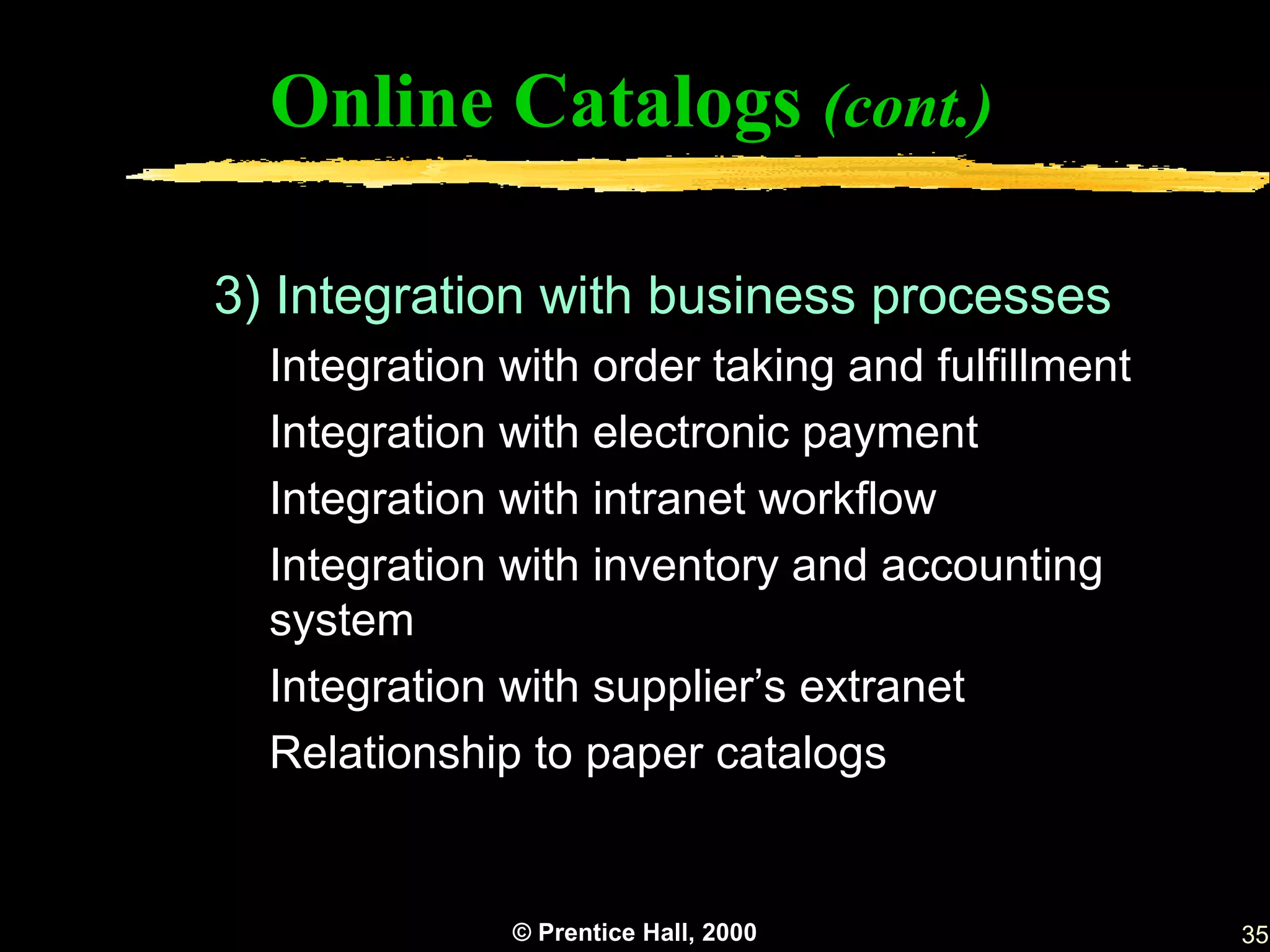 Online Catalogs (cont.)

3) Integration with business processes
  Integration with order taking and fulfillment
  Integration with electronic payment
  Integration with intranet workflow
  Integration with inventory and accounting
  system
  Integration with supplier’s extranet
  Relationship to paper catalogs


              © Prentice Hall, 2000               35
 
