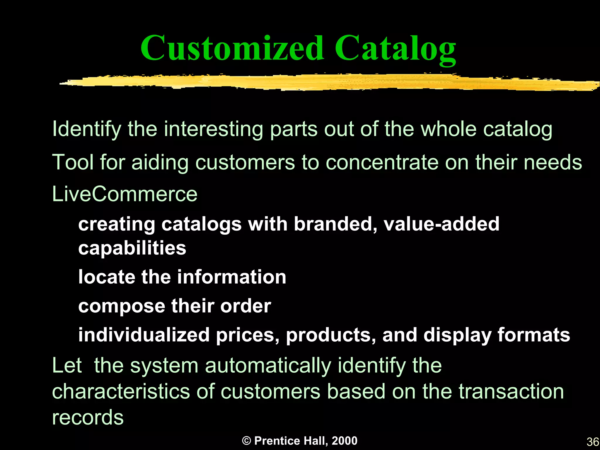 Customized Catalog

Identify the interesting parts out of the whole catalog
Tool for aiding customers to concentrate on their needs
LiveCommerce
  creating catalogs with branded, value-added
  capabilities
  locate the information
  compose their order
  individualized prices, products, and display formats
Let the system automatically identify the
characteristics of customers based on the transaction
records
                    © Prentice Hall, 2000                 36
 