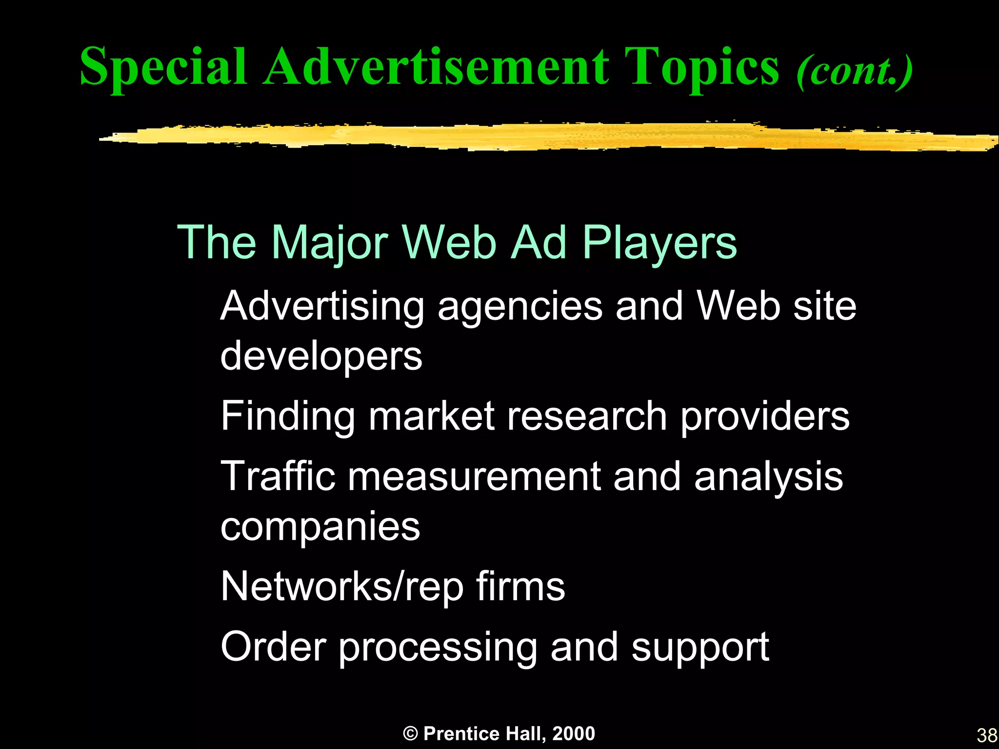 Special Advertisement Topics (cont.)


    The Major Web Ad Players
      Advertising agencies and Web site
      developers
      Finding market research providers
      Traffic measurement and analysis
      companies
      Networks/rep firms
      Order processing and support
               © Prentice Hall, 2000      38
 