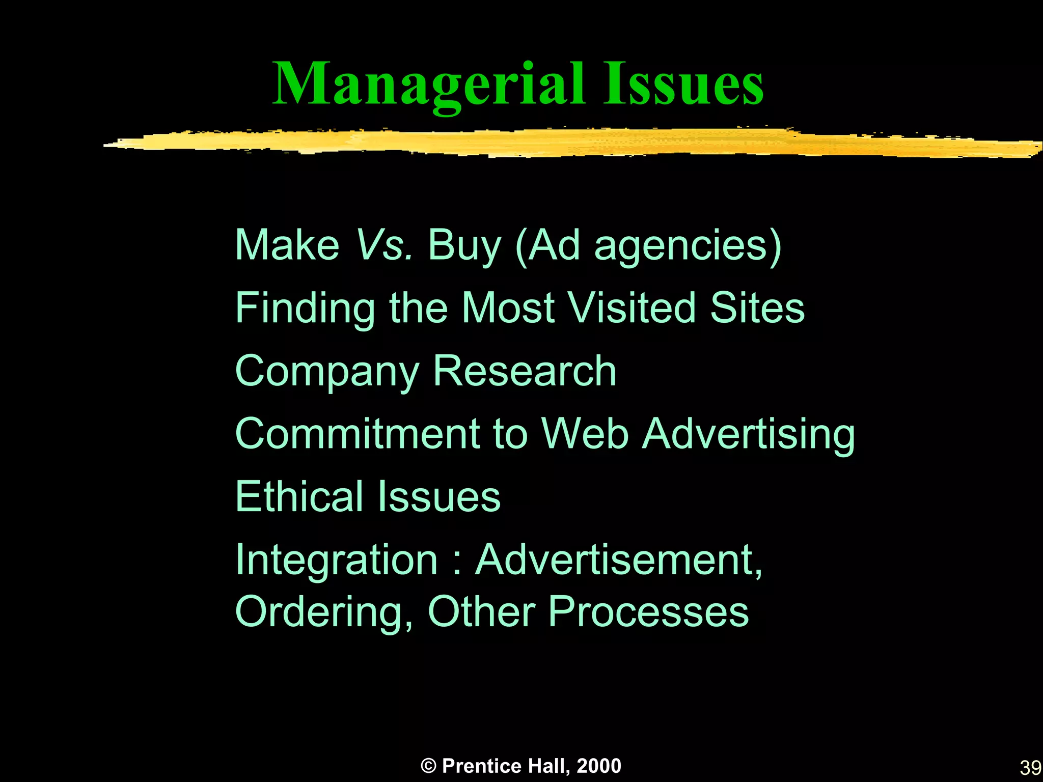 Managerial Issues

Make Vs. Buy (Ad agencies)
Finding the Most Visited Sites
Company Research
Commitment to Web Advertising
Ethical Issues
Integration : Advertisement,
Ordering, Other Processes


         © Prentice Hall, 2000   39
 