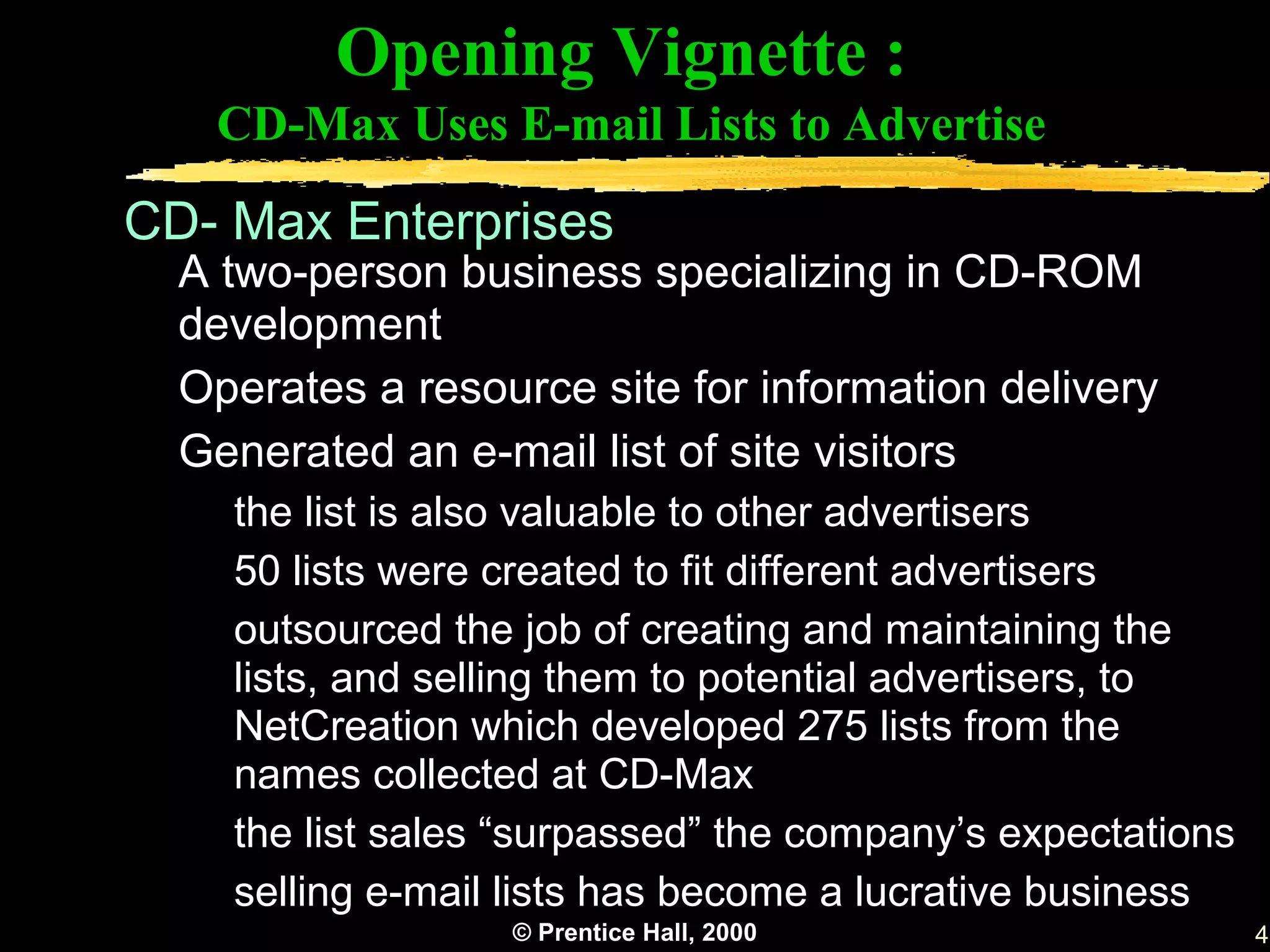 Opening Vignette :
   CD-Max Uses E-mail Lists to Advertise

CD- Max Enterprises
  A two-person business specializing in CD-ROM
  development
  Operates a resource site for information delivery
  Generated an e-mail list of site visitors
    the list is also valuable to other advertisers
    50 lists were created to fit different advertisers
    outsourced the job of creating and maintaining the
    lists, and selling them to potential advertisers, to
    NetCreation which developed 275 lists from the
    names collected at CD-Max
    the list sales “surpassed” the company’s expectations
    selling e-mail lists has become a lucrative business
                  © Prentice Hall, 2000                     4
 
