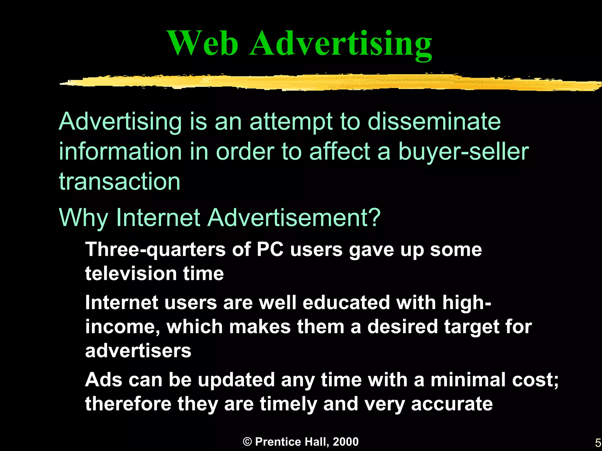 Web Advertising

Advertising is an attempt to disseminate
information in order to affect a buyer-seller
transaction
Why Internet Advertisement?
  Three-quarters of PC users gave up some
  television time
  Internet users are well educated with high-
  income, which makes them a desired target for
  advertisers
  Ads can be updated any time with a minimal cost;
  therefore they are timely and very accurate
                 © Prentice Hall, 2000               5
 