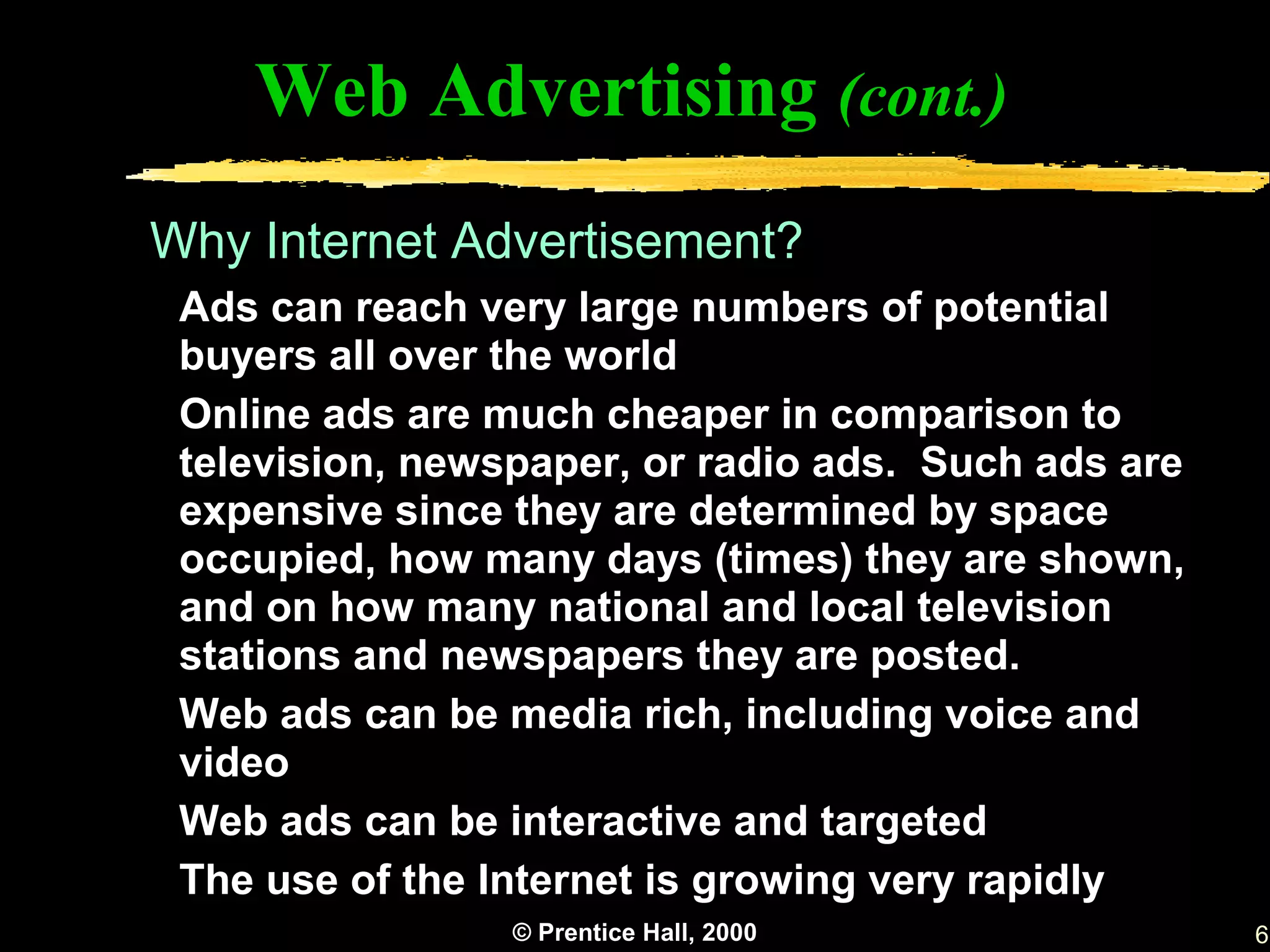 Web Advertising (cont.)
Why Internet Advertisement?
 Ads can reach very large numbers of potential
 buyers all over the world
 Online ads are much cheaper in comparison to
 television, newspaper, or radio ads. Such ads are
 expensive since they are determined by space
 occupied, how many days (times) they are shown,
 and on how many national and local television
 stations and newspapers they are posted.
 Web ads can be media rich, including voice and
 video
 Web ads can be interactive and targeted
 The use of the Internet is growing very rapidly
                 © Prentice Hall, 2000               6
 