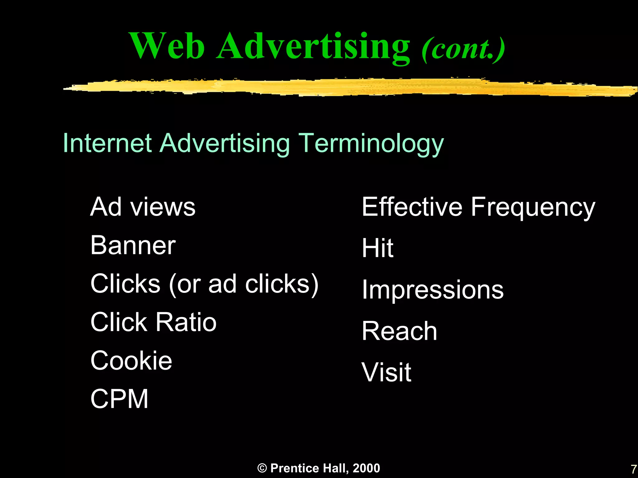 Web Advertising (cont.)

Internet Advertising Terminology

  Ad views                        Effective Frequency
  Banner                          Hit
  Clicks (or ad clicks)           Impressions
  Click Ratio                     Reach
  Cookie                          Visit
  CPM

                 © Prentice Hall, 2000                  7
 