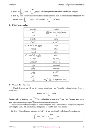 Primitives                                                                                                       Chapitre 4 : Équations différentielles

                         b                        b
     e) Si a   b:            f (t) d t                | f (t)| d t, c’est la majoration en valeur absolue de l’intégrale.
                     a                        a

     f) Si f et g sont dérivables sur I avec leur dérivée continue, alors on a la formule d’intégration par
                                   b                                                          b
                                                                                b
        parties (IPP) :                f (t)g(t) d t = f (t)g(t)                a   −              f (t)g (t) d t.
                               a                                                          a


2)     Primitives usuelles

                                           Fonction                                                      Primitive
                                                                                    α+1
                                             u uα                                   u
                                                                                    α+1
                                                                                          si α = −1, ln(|u|) sinon
                                              u eu                                                          eu
                                           u cos(u)                                                       sin(u)
                                            u sin(u)                                                     − cos(u)
                                                                     u
                              u (1 + t an2 (u)) =                  cos2 (u)
                                                                                                          tan(u)

                                            u ch(u)                                                       sh(u)
                                            u sh(u)                                                       ch(u)
                                                                     u
                               u (1 − th2 (u)) =                   ch2 (u)
                                                                                                           th(u)

                                           u tan(u)                                                − ln(| cos(u)|)
                                           u tan(u)2                                                 tan(u) − u
                                               u
                                              1+u2
                                                                                                         arctan(u)
                                               u
                                                                                                         arcsin(u)
                                               1−u2
                                               u
                                                                                                         argsh(u)
                                               1+u2
                                               u
                                                                                                         argch(u)
                                               u2 −1
                                               u                                        1+u
                                              1−u2
                                                                              ln(       1−u
                                                                                                   ) [= argth(u) si |u| < 1]


3)     Calculs de primitives
   Il découle de ce qui précède que si F est une primitive de f sur l’intervalle I, alors pour tous réels x et
a de I, on a :
                                                                                              x
                                                                  F (x) = F (a) +                 f (t) d t
                                                                                          a
                                                      x
En particulier la fonction x →                            f (t) d t est l’unique primitive de f sur I qui s’annule pour x = a.
                                                  a
Ainsi, calculer une intégrale peut permettre de trouver des primitives.
    Les deux outils fondamentaux pour le calcul d’intégrales, sont : le théorème de l’intégration par parties
(rappelé plus haut), et le théorème du changement de variable dont voici l’énoncé :

     Soit f : I →   une fonction continue, u : [a; b] → I une fonction dérivable à dérivée continue, on a :
                                                              b                                    u(b)
                                                                  f (u(t))u (t) d t =                     f (x)d x
                                                          a                                       u(a)




MPSI - COURS                                          c Fradin Patrick – http://mpsi.tuxfamily.org                                                  10
 