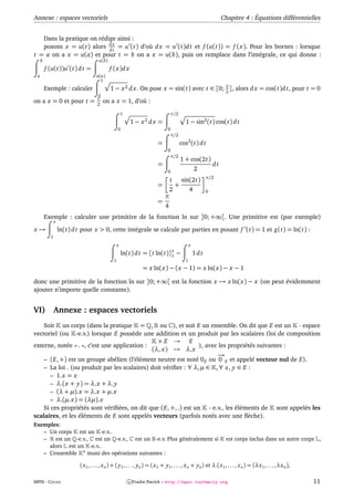 Annexe : espaces vectoriels                                                                                        Chapitre 4 : Équations différentielles


   Dans la pratique on rédige ainsi :
   posons x = u(t) alors d x = u (t) d’où d x = u (t)d t et f (u(t)) = f (x). Pour les bornes : lorsque
                           dt
t = a on a x = u(a) et pour t = b on a x = u(b), puis on remplace dans l’intégrale, ce qui donne :
     b                                u(b)
         f (u(t))u (t) d t =                 f (x)d x
 a                                  u(a)
                                      1
         Exemple : calculer                  1 − x 2 d x. On pose x = sin(t) avec t ∈ [0; π ], alors d x = cos(t)d t, pour t = 0
                                                                                          2
                                     0
                                     π
on a x = 0 et pour t =               2
                                         on a x = 1, d’où :
                                                       1                          π/2
                                                           1 − x2 d x =                     1 − sin2 (t) cos(t) d t
                                                   0                            0
                                                                                 π/2
                                                                         =                cos2 (t) d t
                                                                                0
                                                                                 π/2
                                                                                          1 + cos(2t)
                                                                         =                                    dt
                                                                                0
                                                                                                    2
                                                                                                          π/2
                                                                                  t       sin(2t)
                                                                         =            +
                                                                               2                4         0
                                                                              π
                                                                         =
                                                                              4
         Exemple : calculer une primitive de la fonction ln sur ]0; +∞[. Une primitive est (par exemple)
               x
x→                 ln(t) d t pour x > 0, cette intégrale se calcule par parties en posant f (t) = 1 et g(t) = ln(t) :
           1
                                                   x                                            x
                                                                              x
                                                       ln(t) d t =   [t ln(t)]1       −             1dt
                                               1                                            1
                                                                 = x ln(x) − (x − 1) = x ln(x) − x − 1

donc une primitive de la fonction ln sur ]0; +∞[ est la fonction x → x ln(x) − x (on peut évidemment
ajouter n’importe quelle constante).


VI)            Annexe : espaces vectoriels
    Soit un corps (dans la pratique = , ou ), et soit E un ensemble. On dit que E est un - espace
vectoriel (ou -e.v.) lorsque E possède une addition et un produit par les scalaires (loi de composition
                                                ×E → E
externe, notée « . », c’est une application :                    ), avec les propriétés suivantes :
                                              (λ, x) → λ.x
                                                                        −→
    – (E, +) est un groupe abélien (l’élément neutre est noté 0 E ou 0 E et appelé vecteur nul de E).
    – La loi . (ou produit par les scalaires) doit vériﬁer : ∀ λ, µ ∈ , ∀ x, y ∈ E :
       – 1.x = x
       – λ.(x + y) = λ.x + λ. y
       – (λ + µ).x = λ.x + µ.x
       – λ.(µ.x) = (λµ).x
    Si ces propriétés sont vériﬁées, on dit que (E, +, .) est un - e.v., les éléments de sont appelés les
scalaires, et les éléments de E sont appelés vecteurs (parfois notés avec une ﬂèche).
Exemples:
   – Un corps est un -e.v..
   –    est un -e.v., est un -e.v., est un -e.v. Plus généralement si                                                est corps inclus dans un autre corps ,
     alors est un -e.v..
   – L’ensemble n muni des opérations suivantes :

                           (x 1 , . . . , x n ) + ( y1 , . . . , yn ) = (x 1 + y1 , . . . , x n + yn ) et λ.(x 1 , . . . , x n ) = (λx 1 , . . . , λx n ),

MPSI - COURS                                               c Fradin Patrick – http://mpsi.tuxfamily.org                                                      11
 