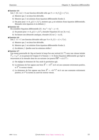 Exercices                                                                    Chapitre 4 : Équations différentielles


Exercice 4.4
                                                                      1
 Soit f :]0; +∞[→      une fonction dérivable telle que ∀ x > 0, f ( 4x ) = f (x).
    a) Montrer que f est deux fois dérivable.
    b) Montrer que f est solution d’une équation différentielle d’ordre 2.
    c) On pose pour t ∈ , g(t) = f (e t ), montrer que g est solution d’une équation différentielle.
       Résoudre cette équation et en déduire f .
Exercice 4.5
 On considère l’équation différentielle (E) : 4x y + 2 y − y = 0.
    a) En posant pour t ∈ , g(t) = y(t 2 ), résoudre l’équation (E) sur ]0; +∞[.
    b) En faisant une démarche analogue, résoudre (E) sur ] − ∞; 0[.
Exercice 4.6
 Soit f : →      une fonction dérivable telle que ∀x ∈ , f (1 − x) = f (x).
    a) Montrer que f est deux fois dérivable.
    b) Montrer que f est solution d’une équation différentielle d’ordre 2.
    c) En déduire f . Quelles sont les solutions réelles ?
Exercice 4.7
 Une masse ponctuelle de 1kg est lancée le long d’un axe vertical (O, − ) avec une vitesse initiale
                                                                           →
                                                                           ı
 −
 →       − , et en partant de l’origine O à l’instant t = 0. Écrire l’équation différentielle qui régit le
          →
 V 0 = v0 ı
                                                               −→
                                                                −
 mouvement et la résoudre dans les cas suivants (on posera OM = x(t)− ) :    →
                                                                             ı
    a) On néglige la résistance de l’air, seule la gravitation agit.
                                                −
                                                →        −
                                                         →
    b) La résistance de l’air oppose une force R = −k V où k est une constante strictement positive,
          −
          →
       et V le vecteur vitesse.
                                                   −
                                                   →
    c) La résistance de l’air oppose une force R = −kV 2 − où k est une constante strictement
                                                                →
                                                                ı
        positive, et V 2 la norme au carré du vecteur vitesse.




MPSI - COURS                         c Fradin Patrick – http://mpsi.tuxfamily.org                               13
 