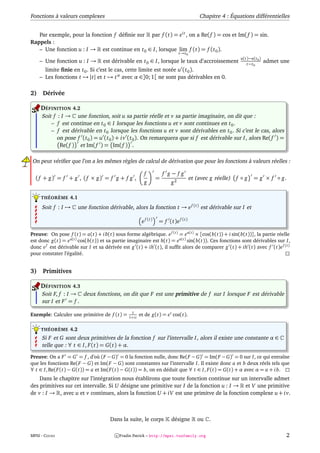 Fonctions à valeurs complexes                                                           Chapitre 4 : Équations différentielles


   Par exemple, pour la fonction f déﬁnie sur par f (t) = e i t , on a Re( f ) = cos et Im( f ) = sin.
Rappels :
   – Une fonction u : I → est continue en t 0 ∈ I, lorsque lim f (t) = f (t 0 ).
                                                                            t→t 0
                                                                                                          u(t)−u(t 0 )
     – Une fonction u : I →       est dérivable en t 0 ∈ I, lorsque le taux d’accroissement                  t−t 0
                                                                                                                         admet une
       limite ﬁnie en t 0 . Si c’est le cas, cette limite est notée u (t 0 ).
     – Les fonctions t → |t| et t → t α avec α ∈]0; 1[ ne sont pas dérivables en 0.

2)    Dérivée

     DÉFINITION 4.2
     Soit f : I → une fonction, soit u sa partie réelle et v sa partie imaginaire, on dit que :
         – f est continue en t 0 ∈ I lorsque les fonctions u et v sont continues en t 0 .
         – f est dérivable en t 0 lorsque les fonctions u et v sont dérivables en t 0 . Si c’est le cas, alors
            on pose f (t 0 ) = u (t 0 ) + i v (t 0 ). On remarquera que si f est dérivable sur I, alors Re( f ) =
             Re( f ) et Im( f ) = Im( f ) .

On peut vériﬁer que l’on a les mêmes règles de calcul de dérivation que pour les fonctions à valeurs réelles :

                                                        f            f g−fg
  ( f + g) = f + g , ( f × g) = f g + f g ,                      =                  et (avec g réelle)   f ◦g    = g × f ◦ g.
                                                        g              g2

     THÉORÈME 4.1

     Soit f : I →     une fonction dérivable, alors la fonction t → e f (t) est dérivable sur I et

                                                       e f (t)   = f (t)e f (t)

Preuve: On pose f (t) = a(t) + i b(t) sous forme algèbrique. e f (t) = e a(t) × [cos(b(t)) + i sin(b(t))], la partie réelle
est donc g(t) = e a(t) cos(b(t)) et sa partie imaginaire est h(t) = e a(t) sin(b(t)). Ces fonctions sont dérivables sur I,
donc e f est dérivable sur I et sa dérivée est g (t) + ih (t), il sufﬁt alors de comparer g (t) + ih (t) avec f (t)e f (t)
pour constater l’égalité.


3)    Primitives

     DÉFINITION 4.3
     Soit F, f : I → deux fonctions, on dit que F est une primitive de f sur I lorsque F est dérivable
     sur I et F = f .
                                               1
Exemple: Calculer une primitive de f (t) =    1+i t
                                                      et de g(t) = e t cos(t).

     THÉORÈME 4.2
     Si F et G sont deux primitives de la fonction f sur l’intervalle I, alors il existe une constante α ∈
     telle que : ∀ t ∈ I, F (t) = G(t) + α.

Preuve: On a F = G = f , d’où (F − G) = 0 la fonction nulle, donc Re(F − G) = Im(F − G) = 0 sur I, ce qui entraîne
que les fonctions Re(F − G) et Im(F − G) sont constantes sur l’intervalle I. Il existe donc a et b deux réels tels que
∀ t ∈ I, Re(F (t) − G(t)) = a et Im(F (t) − G(t)) = b, on en déduit que ∀ t ∈ I, F (t) = G(t) + α avec α = a + i b.
    Dans le chapitre sur l’intégration nous établirons que toute fonction continue sur un intervalle admet
des primitives sur cet intervalle. Si U désigne une primitive sur I de la fonction u : I → et V une primitive
de v : I → , avec u et v continues, alors la fonction U + iV est une primitve de la fonction complexe u + i v.



                                     Dans la suite, le corps           désigne         ou   .

MPSI - COURS                            c Fradin Patrick – http://mpsi.tuxfamily.org                                            2
 