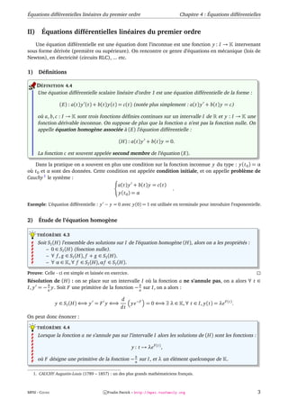 Équations différentielles linéaires du premier ordre                              Chapitre 4 : Équations différentielles


II)      Équations différentielles linéaires du premier ordre
   Une équation différentielle est une équation dont l’inconnue est une fonction y : I → intervenant
sous forme dérivée (première ou supérieure). On rencontre ce genre d’équations en mécanique (lois de
Newton), en électricité (circuits RLC), ... etc.

1)     Déﬁnitions

      DÉFINITION 4.4
       Une équation différentielle scalaire linéaire d’ordre 1 est une équation différentielle de la forme :

                  (E) : a(t) y (t) + b(t) y(t) = c(t) (notée plus simplement : a(t) y + b(t) y = c)

       où a, b, c : I → sont trois fonctions déﬁnies continues sur un intervalle I de et y : I → une
       fonction dérivable inconnue. On suppose de plus que la fonction a n’est pas la fonction nulle. On
       appelle équation homogène associée à (E) l’équation différentielle :

                                                 (H) : a(t) y + b(t) y = 0.

       La fonction c est souvent appelée second membre de l’équation (E).

   Dans la pratique on a souvent en plus une condition sur la fonction inconnue y du type : y(t 0 ) = α
où t 0 et α sont des données. Cette condition est appelée condition initiale, et on appelle problème de
Cauchy 1 le système :
                                        a(t) y + b(t) y = c(t)
                                                                 .
                                         y(t 0 ) = α

Exemple: L’équation différentielle : y − y = 0 avec y(0) = 1 est utilisée en terminale pour introduire l’exponentielle.


2)     Étude de l’équation homogène

      THÉORÈME 4.3
       Soit S I (H) l’ensemble des solutions sur I de l’équation homogène (H), alors on a les propriétés :
           – 0 ∈ S I (H) (fonction nulle).
           – ∀ f , g ∈ S I (H), f + g ∈ S I (H).
           – ∀ α ∈ , ∀ f ∈ S I (H), α f ∈ S I (H).

Preuve: Celle - ci est simple et laissée en exercice.
Résolution de (H) : on se place sur un intervalle I où la fonction a ne s’annule pas, on a alors ∀ t ∈
         b                                          b
I, y = − a y. Soit F une primitive de la fonction − a sur I, on a alors :

                                                   d
                y ∈ S I (H) ⇐⇒ y = F y ⇐⇒               y e−F = 0 ⇐⇒ ∃ λ ∈          , ∀ t ∈ I, y(t) = λe F (t) .
                                                  dt
On peut donc énoncer :

      THÉORÈME 4.4
       Lorsque la fonction a ne s’annule pas sur l’intervalle I alors les solutions de (H) sont les fonctions :

                                                        y : t → λe F (t) ,
                                                   b
       où F désigne une primitive de la fonction − a sur I, et λ un élément quelconque de                   .

     1. CAUCHY Augustin-Louis (1789 – 1857) : un des plus grands mathématiciens français.



MPSI - COURS                              c Fradin Patrick – http://mpsi.tuxfamily.org                                3
 