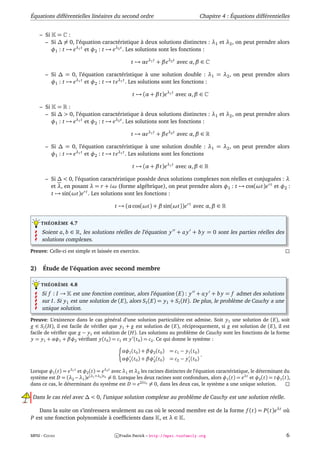 Équations différentielles linéaires du second ordre                                 Chapitre 4 : Équations différentielles


     – Si = :
       – Si ∆ = 0, l’équation caractéristique à deux solutions distinctes : λ1 et λ2 , on peut prendre alors
         φ1 : t → eλ1 t et φ2 : t → eλ2 t . Les solutions sont les fonctions :

                                                t → αeλ1 t + β eλ2 t avec α, β ∈

       – Si ∆ = 0, l’équation caractéristique à une solution double : λ1 = λ2 , on peut prendre alors
         φ1 : t → eλ1 t et φ2 : t → t eλ1 t . Les solutions sont les fonctions :

                                                 t → (α + β t)eλ1 t avec α, β ∈

     – Si = :
       – Si ∆ > 0, l’équation caractéristique à deux solutions distinctes : λ1 et λ2 , on peut prendre alors
         φ1 : t → eλ1 t et φ2 : t → eλ2 t . Les solutions sont les fonctions :

                                                t → αeλ1 t + β eλ2 t avec α, β ∈

       – Si ∆ = 0, l’équation caractéristique à une solution double : λ1 = λ2 , on peut prendre alors
         φ1 : t → eλ1 t et φ2 : t → t eλ1 t . Les solutions sont les fonctions

                                                 t → (α + β t)eλ1 t avec α, β ∈

       – Si ∆ < 0, l’équation caractéristique possède deux solutions complexes non réelles et conjuguées : λ
         et λ, en posant λ = r + iω (forme algébrique), on peut prendre alors φ1 : t → cos(ωt)e r t et φ2 :
         t → sin(ωt)e r t . Les solutions sont les fonctions :

                                        t → (α cos(ωt) + β sin(ωt))e r t avec α, β ∈


     THÉORÈME 4.7

     Soient a, b ∈ , les solutions réelles de l’équation y + a y + b y = 0 sont les parties réelles des
     solutions complexes.

Preuve: Celle-ci est simple et laissée en exercice.


2)    Étude de l’équation avec second membre

     THÉORÈME 4.8

     Si f : I → est une fonction continue, alors l’équation (E) : y + a y + b y = f admet des solutions
     sur I. Si y1 est une solution de (E), alors S I (E) = y1 + S I (H). De plus, le problème de Cauchy a une
     unique solution.

Preuve: L’existence dans le cas général d’une solution particulière est admise. Soit y1 une solution de (E), soit
g ∈ S I (H), il est facile de vériﬁer que y1 + g est solution de (E), réciproquement, si g est solution de (E), il est
facile de vériﬁer que g − y1 est solution de (H). Les solutions au problème de Cauchy sont les fonctions de la forme
y = y1 + αφ1 + βφ2 vériﬁant y(t 0 ) = c1 et y (t 0 ) = c2 . Ce qui donne le système :

                                            αφ1 (t 0 ) + βφ2 (t 0 ) = c1 − y1 (t 0 )
                                                                                     .
                                            αφ1 (t 0 ) + βφ2 (t 0 ) = c2 − y1 (t 0 )

Lorsque φ1 (t) = eλ1 t et φ2 (t) = eλ2 t avec λ1 et λ2 les racines distinctes de l’équation caractéristique, le déterminant du
système est D = (λ2 −λ1 )e(λ1 +λ2 )t 0 = 0. Lorsque les deux racines sont confondues, alors φ1 (t) = eλt et φ2 (t) = tφ1 (t),
dans ce cas, le déterminant du système est D = e2λt 0 = 0, dans les deux cas, le système a une unique solution.

 Dans le cas réel avec ∆ < 0, l’unique solution complexe au problème de Cauchy est une solution réelle.

   Dans la suite on s’intéressera seulement au cas où le second membre est de la forme f (t) = P(t)eλt où
P est une fonction polynomiale à coefﬁcients dans , et λ ∈ .


MPSI - COURS                             c Fradin Patrick – http://mpsi.tuxfamily.org                                       6
 