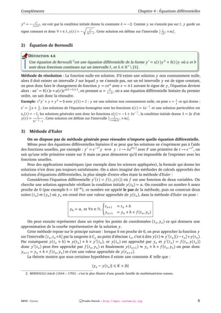 Compléments                                                                                  Chapitre 4 : Équations différentielles

               2
          t
y 2 = − 1+λt 2 , on voit que la condition initiale donne la constante λ = −2. Comme y ne s’annule pas sur I, y garde un
                                                        t2                                                      1
signe constant et donc ∀ t ∈ I, y(t) = −             2t 2 −1
                                                             .   Cette solution est déﬁnie sur l’intervalle ]    2
                                                                                                                   ; +∞[.


2)     Équation de Bernoulli

      DÉFINITION 4.6
       Une équation de Bernoulli 2 est une équation différentielle de la forme y = a(t) y λ + b(t) y où a et b
       sont deux fonctions continues sur un intervalle I, et λ ∈ ∗  {1}.

Méthode de résolution : La fonction nulle est solution. S’il existe une solution y non constamment nulle,
alors il doit exister un intervalle J sur lequel y ne s’annule pas, sur un tel intervalle y est de signe constant,
on peut donc faire le changement de fonction y = z α avec = ±1 suivant le signe de y, l’équation devient
alors : αz = b(t)z + a(t)z α(λ−1)+1 , en prenant α = 1−λ , on a une équation différentielle linéaire du premier
                                                         1

ordre, on sait donc la résoudre.
                                                                                                                            1
Exemple: t 2 y + y + y 2 = 0 avec y(1) = 1 : y est une solution non constamment nulle, on pose z =                          y
                                                                                                                                ce qui donne :
       1           1                                                                                 −1
z =    t2
          z   +    t2
                      .   Les solutions de l’équation homogène sont les fonctions z(t) = λe           t   et une solution particulière est
                                                                                           −1
z1 (t) = −1, les solutions générales sont donc les fonctions z(t) = −1 + λe                 t   , la condition initiale donne λ = 2e d’où
y(t) = 1−11 . Cette solution est déﬁnie sur l’intervalle ] 1+ln(2) ; +∞[.
                                                               1
          2e       t   −1



3)     Méthode d’Euler
    On ne dispose pas de méthode générale pour résoudre n’importe quelle équation différentielle.
    Même pour des équations différentielles linéaires il se peut que les solutions ne s’expriment pas à l’aide
                                                   2                                                       2
des fonctions usuelles, par exemple : y = e−t y ⇐⇒ y : t → λe F (t) avec F une primitive de t → e−t , on
sait qu’une telle primitive existe sur mais on peut démontrer qu’il est impossible de l’exprimer avec les
fonctions usuelles.
    Pour des applications numériques (par exemple dans les sciences appliquées), la formule qui donne les
solutions n’est donc pas toujours satisfaisante. On a alors imaginé des méthodes de calculs approchés des
solutions d’équations différentielles, la plus simple d’entre elles étant la méthode d’Euler :
    Considérons l’équation différentielle y (t) = f (t, y(t)) où f est une fonction de deux variables. On
cherche une solution approchée vériﬁant la condition initiale y(t 0 ) = α. On considère un nombre h assez
proche de 0 (par exemple h = 10−6 ), ce nombre est appelé le pas de la méthode, puis on construit deux
suites (t n ) et ( yn ) où yn est censé être une valeur approchée de y(t n ), dans la méthode d’Euler on pose :

                                                                      t n+1   = tn + h
                                           y0 = α, et ∀n ∈ ,
                                                                       yn+1   = yn + h × f (t n , yn )

    On peut ensuite représenter dans un repère les points de coordonnées (t n , yn ) ce qui donnera une
approximation de la courbe représentative de la solution y.
    Cette méthode repose sur le principe suivant : lorsque h est proche de 0, on peut approcher la fonction y
sur l’intervalle [t n , t n +h] par la tangente à C y au point d’abscisse t n , c’est à dire y(t) ≈ y (t n )[t−t n ]+ y(t n ).
Par conséquent y(t n + h) ≈ y(t n ) + h × y (t n ), or y(t n ) est approché par yn et y (t n ) = f (t n , y(t n ))
donc y (t n ) peut être approché par f (t n , yn ) et ﬁnalement y(t n+1 ) ≈ yn + h × f (t n , yn ) on pose donc
yn+1 = yn + h × f (t n , yn ) et c’est une valeur approchée de y(t n+1 ).
    La théorie montre que sous certaines hypothèses il existe une constante K telle que :

                                                          | yn − y(t n )|      K × |h|
     2. BERNOULLI Jakob (1654 – 1705) : c’est le plus illustre d’une grande famille de mathématiciens suisses.




MPSI - COURS                                     c Fradin Patrick – http://mpsi.tuxfamily.org                                               8
 