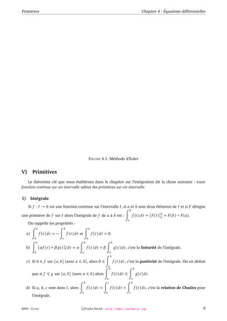 Primitives                                                                                                                 Chapitre 4 : Équations différentielles



                 pas h = 0.4                 x n+1 = x n + 0.4
                                                     10                                            y = f (x, y) = y
                 ecart max =2.012            y n+1 = y n + 0.4 f (x n , y n )                      x0 = 0 y 0 = 1
                 xn         yn
                                                            9
                 0          1
                 0.4        1.4
                 0.8        1.96                            8
                 1.2        2.744                 y6
                 1.6        3.842
                                                            7
                 2          5.378
                 2.4        7.53
                 2.8        10.541                          6
                 3.2        14.758                y5
                                                            5


                                                  y4 4

                                                            3
                                                  y3

                                                  y2 2
                                                  y1
                                                  y0 1

                                                            0
                                                   x                     x1                  x2                    x3              x4     x5         x6
                 −1                                00                                              1                                      2




                                                                FIGURE 4.1: Méthode d’Euler


V)         Primitives
    Le théorème clé que nous établirons dans le chapitre sur l’intégration dit la chose suivante : toute
fonction continue sur un intervalle admet des primitives sur cet intervalle.

1)        Intégrale
      Si f : I →          est une fonction continue sur l’intervalle I, si a et b sont deux éléments de I et si F désigne
                                                                                                           b
                                                                                                                                  b
une primitive de f sur I alors l’intégrale de f de a à b est :                                                 f (t) d t = [F (t)]a = F (b) − F (a).
                                                                                                       a
      On rappelle les propriétés :
            a                        b                          a
     a)          f (t) d t = −           f (t) d t et               f (t) d t = 0.
            b                    a                          a
             a                                          b                              b
     b)          [α f (t) + β g(t)] d t = α                 f (t) d t + β                  g(t) d t, c’est la linéarité de l’intégrale.
            b                                       a                              a
                                                                                   b
     c) Si 0           f sur [a; b] (avec a            b), alors 0                         f (t) d t, c’est la positivité de l’intégrale. On en déduit
                                                                                   a
                                                                                   b                               b
          que si f         g sur [a; b] (avec a                     b) alors           f (t) d t                       g(t) d t.
                                                                               a                               a
                                                        b                      c                               b
   d) Si a, b, c sont dans I, alors                         f (t) d t =            f (t) d t +                     f (t) d t, c’est la relation de Chasles pour
                                                    a                          a                       c
          l’intégrale.


MPSI - COURS                                        c Fradin Patrick – http://mpsi.tuxfamily.org                                                               9
 