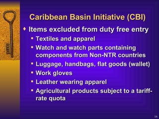Caribbean Basin Initiative (CBI) Items excluded from duty free entry  Textiles and apparel  Watch and watch parts containing components from Non-NTR countries Luggage, handbags, flat goods (wallet) Work gloves Leather wearing apparel  Agricultural products subject to a tariff-rate quota 