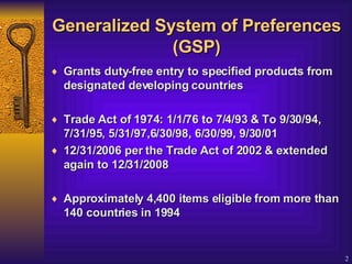 Generalized System of Preferences (GSP) Grants duty-free entry to specified products from designated developing countries  Trade Act of 1974: 1/1/76 to 7/4/93 & To 9/30/94, 7/31/95, 5/31/97,6/30/98, 6/30/99, 9/30/01  12/31/2006 per the Trade Act of 2002 & extended again to 12/31/2008 Approximately 4,400 items eligible from more than 140 countries in 1994   