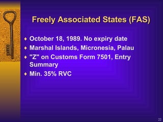 Freely  Associated States (FAS) October 18, 1989. No expiry date  Marshal Islands, Micronesia, Palau  "Z" on Customs Form 7501, Entry Summary  Min. 35% RVC   