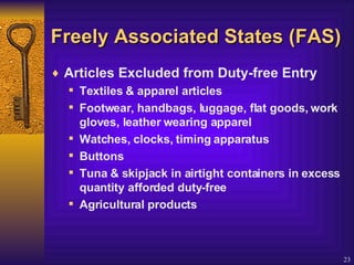 Freely  Associated States (FAS) Articles Excluded from Duty-free Entry Textiles & apparel articles Footwear, handbags, luggage, flat goods, work gloves, leather wearing apparel Watches, clocks, timing apparatus Buttons Tuna & skipjack in airtight containers in excess quantity afforded duty-free Agricultural products 
