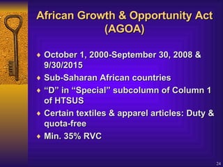 African Growth & Opportunity Act (AGOA) October 1, 2000-September 30, 2008 & 9/30/2015 Sub-Saharan African countries  “ D” in “Special” subcolumn of Column 1 of HTSUS  Certain textiles & apparel articles: Duty & quota-free  Min. 35% RVC   